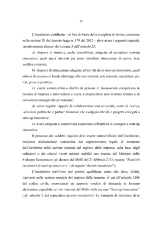 15
L’incubatore certificato – al fine di fruire della disciplina di favore, contenuta
nella sezione IX del decreto-legge n. 179 del 2012 – deve avere i seguenti requisiti,
tassativamente elencati dal comma 5 dell’articolo 25:
a) disporre di strutture, anche immobiliari, adeguate ad accogliere start-up
innovative, quali spazi riservati per poter installare attrezzature di prova, test,
verifica o ricerca;
b) disporre di attrezzature adeguate all'attività delle start-up innovative, quali
sistemi di accesso in banda ultralarga alla rete internet, sale riunioni, macchinari per
test, prove o prototipi;
c) essere amministrato o diretto da persone di riconosciuta competenza in
materia di impresa e innovazione e avere a disposizione una struttura tecnica e di
consulenza manageriale permanente;
d) avere regolari rapporti di collaborazione con università, centri di ricerca,
istituzioni pubbliche e partner finanziari che svolgono attività e progetti collegati a
start-up innovative;
e) avere adeguata e comprovata esperienza nell'attività di sostegno a start-up
innovative.
Il possesso dei suddetti requisiti deve essere autocertificato dall’incubatore,
mediante dichiarazione sottoscritta dal rappresentante legale al momento
dell’iscrizione nella sezione speciale del registro delle imprese, sulla base degli
indicatori e dei relativi valori minimi stabiliti con decreto del Ministro dello
Sviluppo Economico (cfr. decreto del MiSE del 21 febbraio 2013, recante “Requisiti
incubatori di start-up innovative”; di seguito “decreto incubatori”).
L’incubatore certificato per potersi qualificare come tale deve, infatti,
iscriversi nella sezione speciale del registro delle imprese, di cui all’articolo 2188
del codice civile, presentando un apposito modulo di domanda in formato
elettronico, reperibile sul sito Internet del MiSE nella sezione “Start-up innovative”
(cfr. articolo 2 del sopracitato decreto incubatori). La domanda di iscrizione deve
 