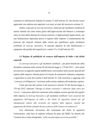 16
contenere le informazioni indicate al comma 13 dell’articolo 25, che devono essere
aggiornate con cadenza non superiore a sei mesi, ai sensi del successivo comma 14.
Inoltre, come per le start-up innovative, anche per gli incubatori certificati la
norma richiede che entro trenta giorni dall’approvazione del bilancio e comunque
entro sei mesi dalla chiusura di ciascun esercizio, il rappresentante legale attesti, con
una dichiarazione depositata presso il registro delle imprese, il mantenimento del
possesso dei requisiti richiesti dalla norma per qualificarsi quale incubatore
certificato di start-up innovative. Il mancato deposito di tale dichiarazione è
equiparato alla perdita dei requisiti (cfr. commi 15 e 16 dell’articolo 25).
1.3 Regime di pubblicità ed esonero dall'imposta di bollo e dai diritti
camerali
Le start-up innovative e gli incubatori certificati – per poter beneficiare della
disciplina contenuta nella sezione IX del decreto-legge n. 179 del 2012 – sono tenuti
ad osservare un apposito regime pubblicitario, iscrivendosi nella sezione speciale del
registro delle imprese, istituita presso le Camere di commercio, industria, artigianato
e agricoltura ai sensi del comma 8 dell’articolo 25. Tale iscrizione si aggiunge alla
“consueta ed obbligatoria” iscrizione nella sezione ordinaria del medesimo registro.
Come previsto dal comma 8 del successivo articolo 26 del decreto-legge n.
179 del 2012, rubricato “Deroga al diritto societario e riduzione degli oneri per
l’avvio”, a decorrere dalla loro iscrizione nella suddetta sezione speciale del registro
delle imprese, le start-up innovative e gli incubatori certificati “sono esonerati dal
pagamento dell’imposta di bollo e dei diritti di segreteria dovuti per gli
adempimenti relativi alle iscrizioni nel registro delle imprese, nonché dal
pagamento del diritto annuale dovuto in favore delle Camere di commercio”.
Con riferimento all’esonero dal versamento dei diritti di segreteria
Unioncamere, sulla base di esplicita richiesta da parte del MiSE, ha chiarito che
l’esonero deve essere interpretato “nella sua più ampia accezione possibile”.
 
