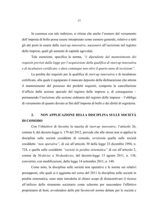 17
In coerenza con tale indirizzo, si ritiene che anche l’esonero dal versamento
dell’imposta di bollo possa essere interpretato come esonero generale, relativo a tutti
gli atti posti in essere dalle start-up innovative, successivi all’iscrizione nel registro
delle imprese, quali gli aumenti di capitale agevolati.
Tale esenzione, specifica la norma, “è dipendente dal mantenimento dei
requisiti previsti dalla legge per l’acquisizione della qualifica di start-up innovativa
e di incubatore certificato, e dura comunque non oltre il quarto anno di iscrizione”.
La perdita dei requisiti per la qualifica di start-up innovativa e di incubatore
certificato, alla quale è equiparato il mancato deposito della dichiarazione che attesta
il mantenimento del possesso dei predetti requisiti, comporta la cancellazione
d’ufficio dalla sezione speciale del registro delle imprese e, di conseguenza –
permanendo l’iscrizione alla sezione ordinaria del registro delle imprese – l’obbligo
di versamento di quanto dovuto ai fini dell’imposta di bollo e dei diritti di segreteria.
2. NON APPLICAZIONE DELLA DISCIPLINA SULLE SOCIETÀ
DI COMODO
Con l’obiettivo di favorire la nascita di start-up innovative, l’articolo 26,
comma 4, del decreto-legge n. 179 del 2012, prevede che alle stesse non si applica la
disciplina sulle società cosiddette di comodo, ovverosia quella sulle società
cosiddette “non operative”, di cui all’articolo 30 della legge 23 dicembre 1994, n.
724, e quella sulle cosiddette “società in perdita sistematica” di cui all’articolo 2,
commi da 36-decies a 36-duodecies, del decreto-legge 13 agosto 2011, n. 138,
convertito, con modificazioni, dalla legge 14 settembre 2011, n. 148.
Come noto, la disciplina sulle società non operative e le norme sui relativi
presupposti, alle quali si è aggiunta nel corso del 2011 la disciplina sulle società in
perdita sistematica, sono state introdotte al chiaro scopo di disincentivare il ricorso
all’utilizzo dello strumento societario come schermo per nascondere l'effettivo
proprietario di beni, avvalendosi delle più favorevoli norme dettate per le società e
 