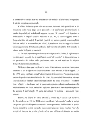18
di contrastare le società non che non abbiano un interesse effettivo allo svolgimento
di attività operative commerciali.
L’effetto della disciplina sulle società non operative è di quantificare in via
presuntiva (sulla base degli asset posseduti e di coefficienti predeterminati) il
reddito imponibile di periodo del soggetto ritenuto “di comodo” e di liquidare su
detto reddito le imposte dovute. Nel caso in cui, poi, lo stesso soggetto abbia la
forma giuridica di società di capitali (società per azioni, società a responsabilità
limitata, società in accomandata per azioni), è previsto un ulteriore aggravio dato da
una maggiorazione dell’aliquota ordinaria dell’imposta sul reddito delle società, in
misura pari a 10,5 punti percentuali.
Ai fini dell’imposta regionale sulle attività produttive, infine, il legislatore ha
previsto, per i soggetti che si qualificano come “di comodo”, la determinazione in
via presuntiva del valore della produzione netta su cui applicare le aliquote
d’imposta nella maniera ordinaria.
Nello specifico, per verificare lo status di società non operativa è necessario
effettuare il test di operatività di cui al comma 1 dell’articolo 30 della legge n. 724
del 1994, teso a verificare se nell’ultimo triennio (ivi compreso l’esercizio per cui è
operata la predetta verifica) la media dei ricavi, incrementi di rimanenze e proventi
(esclusi quelli di carattere straordinario) risultanti dal conto economico – cosiddetti
ricavi effettivi – sia almeno pari al valore determinato mediante applicazione, alla
media triennale dei valori attribuibili agli asset patrimoniali specificamente previsti
dal comma 1 dell’articolo 30, delle percentuali ivi indicate – cosiddetti ricavi
presunti.
Inoltre, per effetto del citato articolo 2, commi da 36-decies a 36-duodecis,
del decreto-legge n. 138 del 2011, sono considerate “di comodo” anche le società
che per tre periodi di imposta consecutivi hanno presentato dichiarazioni in perdita
fiscale, nonché le società che nello stesso arco temporale siano risultate “per due
periodi di imposta in perdita fiscale ed in uno abbiano dichiarato un reddito
 