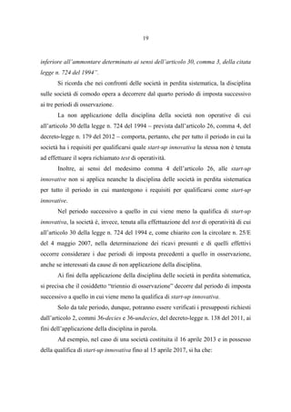 19
inferiore all’ammontare determinato ai sensi dell’articolo 30, comma 3, della citata
legge n. 724 del 1994”.
Si ricorda che nei confronti delle società in perdita sistematica, la disciplina
sulle società di comodo opera a decorrere dal quarto periodo di imposta successivo
ai tre periodi di osservazione.
La non applicazione della disciplina della società non operative di cui
all’articolo 30 della legge n. 724 del 1994 – prevista dall’articolo 26, comma 4, del
decreto-legge n. 179 del 2012 – comporta, pertanto, che per tutto il periodo in cui la
società ha i requisiti per qualificarsi quale start-up innovativa la stessa non è tenuta
ad effettuare il sopra richiamato test di operatività.
Inoltre, ai sensi del medesimo comma 4 dell’articolo 26, alle start-up
innovative non si applica neanche la disciplina delle società in perdita sistematica
per tutto il periodo in cui mantengono i requisiti per qualificarsi come start-up
innovative.
Nel periodo successivo a quello in cui viene meno la qualifica di start-up
innovativa, la società è, invece, tenuta alla effettuazione del test di operatività di cui
all’articolo 30 della legge n. 724 del 1994 e, come chiarito con la circolare n. 25/E
del 4 maggio 2007, nella determinazione dei ricavi presunti e di quelli effettivi
occorre considerare i due periodi di imposta precedenti a quello in osservazione,
anche se interessati da cause di non applicazione della disciplina.
Ai fini della applicazione della disciplina delle società in perdita sistematica,
si precisa che il cosiddetto “triennio di osservazione” decorre dal periodo di imposta
successivo a quello in cui viene meno la qualifica di start-up innovativa.
Solo da tale periodo, dunque, potranno essere verificati i presupposti richiesti
dall’articolo 2, commi 36-decies e 36-undecies, del decreto-legge n. 138 del 2011, ai
fini dell’applicazione della disciplina in parola.
Ad esempio, nel caso di una società costituita il 16 aprile 2013 e in possesso
della qualifica di start-up innovativa fino al 15 aprile 2017, si ha che:
 