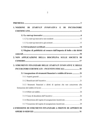 2
PREMESSA .............................................................................................................. 3
1. NOZIONE DI START-UP INNOVATIVA E DI INCUBATORE
CERTIFICATO.................................................................................................... 6
1.1 Le start-up innovative ...........................................................................6
1.1.2 Le start-up innovative non residenti........................................................12
1.1.3 Le start-up innovative già esistenti..........................................................13
1.2 Gli incubatori certificati....................................................................14
1.3 Regime di pubblicità ed esonero dall'imposta di bollo e dai diritti
camerali................................................................................................................16
2. NON APPLICAZIONE DELLA DISCIPLINA SULLE SOCIETÀ DI
COMODO........................................................................................................... 17
3. STRUMENTI FINANZIARI DELLE START-UP INNOVATIVE E DEGLI
INCUBATORI CERTIFICATI – INCENTIVI FISCALI ............................. 20
3.1 Assegnazione di strumenti finanziari e reddito di lavoro ..............21
3.1.1 Aspetti generali........................................................................................21
3.1.2 Beneficiari dell’incentivo ........................................................................21
3.1.3 Strumenti finanziari e diritti di opzione che non concorrono alla
formazione del reddito di lavoro ..................................................................................23
3.1.4 Effetti sul reddito.....................................................................................24
3.1.5 Cause di decadenza dall’incentivo ..........................................................26
3.1.6 Decorrenza del regime di assegnazione incentivato................................28
3.1.7 Cessazione del regime di assegnazione incentivato ................................29
4 EMISSIONE DI STRUMENTI FINANZIARI A FRONTE DI APPORTI DI
OPERE O SERVIZI .......................................................................................... 31
 