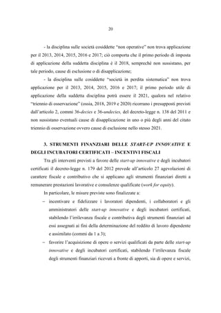 20
- la disciplina sulle società cosiddette “non operative” non trova applicazione
per il 2013, 2014, 2015, 2016 e 2017; ciò comporta che il primo periodo di imposta
di applicazione della suddetta disciplina è il 2018, sempreché non sussistano, per
tale periodo, cause di esclusione o di disapplicazione;
- la disciplina sulle cosiddette “società in perdita sistematica” non trova
applicazione per il 2013, 2014, 2015, 2016 e 2017; il primo periodo utile di
applicazione della suddetta disciplina potrà essere il 2021, qualora nel relativo
“triennio di osservazione” (ossia, 2018, 2019 e 2020) ricorrano i presupposti previsti
dall’articolo 2, commi 36-decies e 36-undecies, del decreto-legge n. 138 del 2011 e
non sussistano eventuali cause di disapplicazione in uno o più degli anni del citato
triennio di osservazione ovvero cause di esclusione nello stesso 2021.
3. STRUMENTI FINANZIARI DELLE START-UP INNOVATIVE E
DEGLI INCUBATORI CERTIFICATI – INCENTIVI FISCALI
Tra gli interventi previsti a favore delle start-up innovative e degli incubatori
certificati il decreto-legge n. 179 del 2012 prevede all’articolo 27 agevolazioni di
carattere fiscale e contributivo che si applicano agli strumenti finanziari diretti a
remunerare prestazioni lavorative e consulenze qualificate (work for equity).
In particolare, le misure previste sono finalizzate a:
− incentivare e fidelizzare i lavoratori dipendenti, i collaboratori e gli
amministratori delle start-up innovative e degli incubatori certificati,
stabilendo l’irrilevanza fiscale e contributiva degli strumenti finanziari ad
essi assegnati ai fini della determinazione del reddito di lavoro dipendente
e assimilato (commi da 1 a 3);
− favorire l’acquisizione di opere o servizi qualificati da parte delle start-up
innovative e degli incubatori certificati, stabilendo l’irrilevanza fiscale
degli strumenti finanziari ricevuti a fronte di apporti, sia di opere e servizi,
 