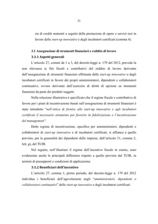 21
sia di crediti maturati a seguito della prestazione di opere e servizi resi in
favore delle start-up innovative e degli incubatori certificati (comma 4).
3.1 Assegnazione di strumenti finanziari e reddito di lavoro
3.1.1 Aspetti generali
L’articolo 27, commi da 1 a 3, del decreto-legge n. 179 del 2012, prevede la
non rilevanza ai fini fiscali e contributivi del reddito di lavoro derivante
dall’assegnazione di strumenti finanziari effettuata dalle start-up innovative o dagli
incubatori certificati in favore dei propri amministratori, dipendenti e collaboratori
continuativi, ovvero derivante dall’esercizio di diritti di opzione su strumenti
finanziari da parte dei predetti soggetti.
Nella relazione illustrativa è specificato che il regime fiscale e contributivo di
favore per i piani di incentivazione basati sull’assegnazione di strumenti finanziari è
stato introdotto “nell’ottica di fornire alle start-up innovative e agli incubatori
certificati il necessario strumento per favorire la fidelizzazione e l’incentivazione
del management”.
Detto regime di incentivazione, specifico per amministratori, dipendenti e
collaboratori di start-up innovative e di incubatori certificati, si affianca a quello
previsto, per la generalità dei dipendenti delle imprese, dall’articolo 51, comma 2,
lett. g), del TUIR.
Nel seguito, nell’illustrare il regime dell’incentivo fiscale in esame, sono
evidenziate anche le principali differenze rispetto a quello previsto dal TUIR, in
termini di presupposti e condizioni di applicazione.
3.1.2 Beneficiari dell’incentivo
L’articolo 27, comma 1, primo periodo, del decreto-legge n. 179 del 2012
individua i beneficiari dell’agevolazione negli “amministratori, dipendenti o
collaboratori continuativi” delle start-up innovative e degli incubatori certificati.
 