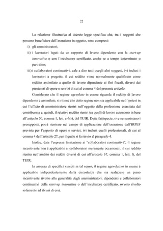 22
La relazione illustrativa al decreto-legge specifica che, tra i soggetti che
possono beneficiare dell’esenzione in oggetto, sono compresi:
i) gli amministratori;
ii) i lavoratori legati da un rapporto di lavoro dipendente con la start-up
innovativa o con l’incubatore certificato, anche se a tempo determinato o
part-time;
iii) i collaboratori continuativi, vale a dire tutti quegli altri soggetti, ivi inclusi i
lavoratori a progetto, il cui reddito viene normalmente qualificato come
reddito assimilato a quello di lavoro dipendente ai fini fiscali, diversi dai
prestatori di opere e servizi di cui al comma 4 del presente articolo.
Considerato che il regime agevolato in esame riguarda il reddito di lavoro
dipendente e assimilato, si ritiene che detto regime non sia applicabile nell’ipotesi in
cui l’ufficio di amministratore rientri nell’oggetto della professione esercitata dal
contribuente e, quindi, il relativo reddito rientri tra quelli di lavoro autonomo in base
all’articolo 50, comma 1, lett. c-bis), del TUIR. Detta fattispecie, ove ne sussistano i
presupposti, potrà rientrare nel campo di applicazione dell’esenzione dall’IRPEF
prevista per l’apporto di opere e servizi, ivi inclusi quelli professionali, di cui al
comma 4 dell’articolo 27, per il quale si fa rinvio al paragrafo 4.
Inoltre, data l’espressa limitazione ai “collaboratori continuativi”, il regime
incentivante non è applicabile ai collaboratori meramente occasionali, il cui reddito
rientra nell’ambito dei redditi diversi di cui all’articolo 67, comma 1, lett. l), del
TUIR.
In assenza di specifici vincoli in tal senso, il regime agevolativo in esame è
applicabile indipendentemente dalla circostanza che sia realizzato un piano
incentivante rivolto alla generalità degli amministratori, dipendenti e collaboratori
continuativi della start-up innovativa o dell’incubatore certificato, ovvero rivolto
solamente ad alcuni di essi.
 