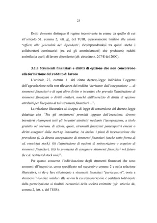 23
Detto elemento distingue il regime incentivante in esame da quello di cui
all’articolo 51, comma 2, lett. g), del TUIR, espressamente limitato alle azioni
“offerte alla generalità dei dipendenti”, ricomprendendosi tra questi anche i
collaboratori continuativi (tra cui gli amministratori) che producono redditi
assimilati a quelli di lavoro dipendente (cfr. circolare n. 207/E del 2000).
3.1.3 Strumenti finanziari e diritti di opzione che non concorrono
alla formazione del reddito di lavoro
L’articolo 27, comma 1, del citato decreto-legge individua l’oggetto
dell’agevolazione nella non rilevanza del reddito “derivante dall'assegnazione … di
strumenti finanziari o di ogni altro diritto o incentivo che preveda l'attribuzione di
strumenti finanziari o diritti similari, nonché dall'esercizio di diritti di opzione
attribuiti per l'acquisto di tali strumenti finanziari …”.
La relazione illustrativa al disegno di legge di conversione del decreto-legge
chiarisce che “Tra gli emolumenti premiali oggetto dell’esenzione, devono
intendersi ricompresi tutti gli incentivi attribuiti mediante l’assegnazione, a titolo
gratuito od oneroso, di azioni, quote, strumenti finanziari partecipativi emessi o
diritti assegnati dalle start-up innovative, ivi inclusi i piani di incentivazione che
prevedano (i) la diretta assegnazione di strumenti finanziari (anche sotto forma di
cd. restricted stock), (ii) l’attribuzione di opzioni di sottoscrizione o acquisto di
strumenti finanziari, (iii) la promessa di assegnare strumenti finanziari nel futuro
(le c.d. restricted stock unit)”.
Per quanto concerne l’individuazione degli strumenti finanziari che sono
ammessi all’incentivo, come specificato nel successivo comma 2 e nella relazione
illustrativa, si deve fare riferimento a strumenti finanziari “partecipativi”, ossia a
strumenti finanziari similari alle azioni la cui remunerazione è costituita totalmente
dalla partecipazione ai risultati economici della società emittente (cfr. articolo 44,
comma 2, lett. a, del TUIR).
 