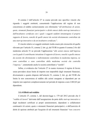 24
Il comma 2 dell’articolo 27 in esame prevede uno specifico vincolo che
riguarda i soggetti emittenti, consentendo l’applicazione del regime di non
concorrenza al reddito esclusivamente con riferimento “all’attribuzione di azioni,
quote, strumenti finanziari partecipativi o diritti emessi dalla start-up innovativa e
dall'incubatore certificato con i quali i soggetti suddetti intrattengono il proprio
rapporto di lavoro, nonché di quelli emessi da società direttamente controllate da
una start-up innovativa o da un incubatore certificato.”.
Il vincolo relativo ai soggetti emittenti risulta essere più circoscritto di quello
rilevante per l’articolo 51, comma 2, lett. g), del TUIR in quanto il comma 2-bis del
medesimo articolo 51 ne prevede l’applicazione “alle azioni emesse dall’impresa
con la quale il contribuente intrattiene il rapporto di lavoro, nonché a quelle emesse
da società che direttamente o indirettamente controllano la medesima impresa, ne
sono controllate o sono controllate dalla medesima società che controlla
l’impresa.”, ammettendo anche le società controllanti e “sorelle”.
Infine, si evidenzia che l’articolo 27 in esame riconosce il regime di favore
senza prevedere alcun limite di importo non imponibile degli strumenti finanziari,
diversamente a quanto disposto dall’articolo 51, comma 2, lett. g), del TUIR che
limita la non concorrenza al reddito alle azioni assegnate ai dipendenti per un
importo non superiore complessivamente nel periodo di imposta a euro 2.065,83 per
dipendente.
3.1.4 Effetti sul reddito
L’articolo 27, comma 1, del decreto-legge n. 179 del 2012 prevede che il
“reddito di lavoro” derivante dall’assegnazione da parte delle start-up innovative e
degli incubatori certificati ai propri amministratori, dipendenti o collaboratori
continuativi di azioni, quote o strumenti finanziari partecipativi, o dall'esercizio di
diritti di opzione attribuiti per l'acquisto di tali strumenti finanziari “non concorre
 