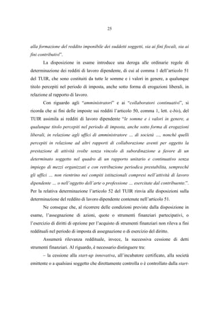 25
alla formazione del reddito imponibile dei suddetti soggetti, sia ai fini fiscali, sia ai
fini contributivi”.
La disposizione in esame introduce una deroga alle ordinarie regole di
determinazione dei redditi di lavoro dipendente, di cui al comma 1 dell’articolo 51
del TUIR, che sono costituiti da tutte le somme e i valori in genere, a qualunque
titolo percepiti nel periodo di imposta, anche sotto forma di erogazioni liberali, in
relazione al rapporto di lavoro.
Con riguardo agli “amministratori” e ai “collaboratori continuativi”, si
ricorda che ai fini delle imposte sui redditi l’articolo 50, comma 1, lett. c-bis), del
TUIR assimila ai redditi di lavoro dipendente “le somme e i valori in genere, a
qualunque titolo percepiti nel periodo di imposta, anche sotto forma di erogazioni
liberali, in relazione agli uffici di amministratore … di società …, nonché quelli
percepiti in relazione ad altri rapporti di collaborazione aventi per oggetto la
prestazione di attività svolte senza vincolo di subordinazione a favore di un
determinato soggetto nel quadro di un rapporto unitario e continuativo senza
impiego di mezzi organizzati e con retribuzione periodica prestabilita, sempreché
gli uffici … non rientrino nei compiti istituzionali compresi nell’attività di lavoro
dipendente … o nell’oggetto dell’arte o professione … esercitate dal contribuente.”.
Per la relativa determinazione l’articolo 52 del TUIR rinvia alle disposizioni sulla
determinazione del reddito di lavoro dipendente contenute nell’articolo 51.
Ne consegue che, al ricorrere delle condizioni previste dalla disposizione in
esame, l’assegnazione di azioni, quote o strumenti finanziari partecipativi, o
l’esercizio di diritti di opzione per l’acquisto di strumenti finanziari non rileva a fini
reddituali nel periodo di imposta di assegnazione o di esercizio del diritto.
Assumerà rilevanza reddituale, invece, la successiva cessione di detti
strumenti finanziari. Al riguardo, è necessario distinguere tra:
– la cessione alla start-up innovativa, all’incubatore certificato, alla società
emittente o a qualsiasi soggetto che direttamente controlla o è controllato dalla start-
 
