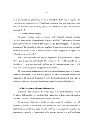 26
up o dall’incubatore certificato, ovvero è controllato dallo stesso soggetto che
controlla la start-up innovativa o l’incubatore certificato. Tale ipotesi costituisce una
causa di decadenza dall’incentivo, per la cui trattazione si rinvia al successivo
paragrafo 3.1.5;
– la cessione ad altri soggetti.
In questo secondo caso, la cessione degli strumenti finanziari assume
rilevanza quale reddito diverso ai sensi dell’articolo 67 del TUIR, come confermato
anche dal disposto del comma 5 dell’articolo 27 del decreto-legge n. 179 del 2012
secondo cui “Le plusvalenze realizzate mediante la cessione a titolo oneroso degli
strumenti finanziari di cui al presente articolo sono assoggettate ai regimi loro
ordinariamente applicabili.”.
Per la determinazione dell’importo imponibile delle plusvalenze in esame
rileva quanto previsto dall’articolo 68, comma 6, del TUIR secondo cui le
plusvalenze “… sono costituite dalla differenza tra il corrispettivo percepito … ed il
costo od il valore di acquisto assoggettato a tassazione …”.
Di conseguenza, in caso di assegnazione gratuita di azioni, quote o strumenti
finanziari partecipativi o di esercizio gratuito di diritti di opzione attribuiti per
l’acquisto di tali strumenti finanziari, il costo fiscalmente rilevante è pari a zero e
l’intero corrispettivo costituisce plusvalenza imponibile quale reddito diverso.
3.1.5 Cause di decadenza dall’incentivo
Il comma 1 dell’articolo 27 del decreto-legge in esame stabilisce una causa di
decadenza dall’agevolazione con la finalità, evidenziata nella relazione illustrativa,
di evitare l’utilizzo a fini meramente elusivi dell’esenzione.
In particolare, l’incentivo fiscale in esame opera “a condizione che tali
strumenti finanziari o diritti non siano riacquistati dalla start-up innovativa o
dall'incubatore certificato, dalla società emittente o da qualsiasi soggetto che
direttamente controlla o è controllato dalla start-up innovativa o dall'incubatore
 