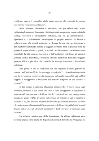 27
certificato, ovvero è controllato dallo stesso soggetto che controlla la start-up
innovativa o l'incubatore certificato”.
Nella relazione illustrativa è specificato che per effetto della norma
richiamata gli strumenti finanziari e i diritti assegnati non possono essere ceduti alla
start-up innovativa o all’incubatore certificato, con cui gli amministratori, i
dipendenti e i collaboratori intrattengono il proprio rapporto di lavoro o
collaborazione, alla società emittente, se diversa da tale start-up innovativa o
dall’incubatore certificato, nonché ai soggetti che fanno parte a qualsiasi titolo del
gruppo di queste ultime e, quindi, le società che direttamente controllano o sono
controllate da tale start-up innovativa o dall’incubatore certificato, gli azionisti
(persone fisiche) della stessa, e le società che sono controllate dallo stesso soggetto
(persona fisica o giuridica) che controlla la start-up innovativa o l’incubatore
certificato.
Nell’ipotesi in cui la condizione non sia rispettata, l’ultimo periodo del
comma 1 dell’articolo 27 del decreto-legge prevede che “…. il reddito di lavoro che
non ha previamente concorso alla formazione del reddito imponibile dei suddetti
soggetti è assoggettato a tassazione nel periodo d'imposta in cui avviene la
cessione.”.
In tali ipotesi, la relazione illustrativa chiarisce che “l’intero valore degli
strumenti finanziari o dei diritti, che non è stato assoggettato a tassazione al
momento dell’assegnazione o dell’esercizio del relativo diritto, sarà assoggettato a
tassazione, quale reddito di lavoro nel periodo di imposta in cui si verifica la
cessione. A tal fine, pertanto, rileverà il valore che gli strumenti finanziari e i diritti
rilevanti avevano al momento dell’assegnazione o dell’esercizio [del diritto] e non il
diverso valore che tali strumenti finanziari e diritti avevano al momento della
cessione”.
La concreta applicazione della disposizione da ultimo richiamata deve
avvenire tenendo conto anche del disposto del comma 5 dell’articolo 27 secondo cui
 