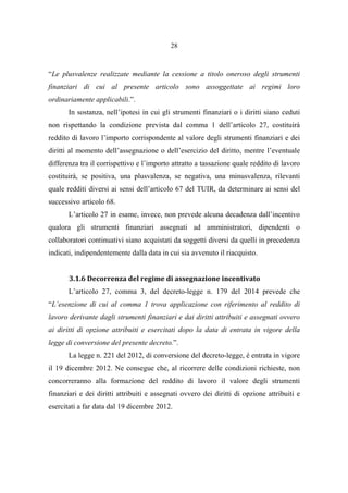 28
“Le plusvalenze realizzate mediante la cessione a titolo oneroso degli strumenti
finanziari di cui al presente articolo sono assoggettate ai regimi loro
ordinariamente applicabili.”.
In sostanza, nell’ipotesi in cui gli strumenti finanziari o i diritti siano ceduti
non rispettando la condizione prevista dal comma 1 dell’articolo 27, costituirà
reddito di lavoro l’importo corrispondente al valore degli strumenti finanziari e dei
diritti al momento dell’assegnazione o dell’esercizio del diritto, mentre l’eventuale
differenza tra il corrispettivo e l’importo attratto a tassazione quale reddito di lavoro
costituirà, se positiva, una plusvalenza, se negativa, una minusvalenza, rilevanti
quale redditi diversi ai sensi dell’articolo 67 del TUIR, da determinare ai sensi del
successivo articolo 68.
L’articolo 27 in esame, invece, non prevede alcuna decadenza dall’incentivo
qualora gli strumenti finanziari assegnati ad amministratori, dipendenti o
collaboratori continuativi siano acquistati da soggetti diversi da quelli in precedenza
indicati, indipendentemente dalla data in cui sia avvenuto il riacquisto.
3.1.6 Decorrenza del regime di assegnazione incentivato
L’articolo 27, comma 3, del decreto-legge n. 179 del 2014 prevede che
“L’esenzione di cui al comma 1 trova applicazione con riferimento al reddito di
lavoro derivante dagli strumenti finanziari e dai diritti attribuiti e assegnati ovvero
ai diritti di opzione attribuiti e esercitati dopo la data di entrata in vigore della
legge di conversione del presente decreto.”.
La legge n. 221 del 2012, di conversione del decreto-legge, è entrata in vigore
il 19 dicembre 2012. Ne consegue che, al ricorrere delle condizioni richieste, non
concorreranno alla formazione del reddito di lavoro il valore degli strumenti
finanziari e dei diritti attribuiti e assegnati ovvero dei diritti di opzione attribuiti e
esercitati a far data dal 19 dicembre 2012.
 