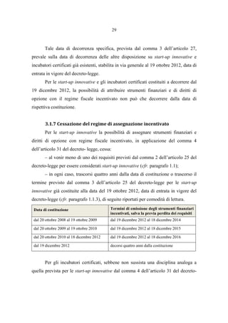 29
Tale data di decorrenza specifica, prevista dal comma 3 dell’articolo 27,
prevale sulla data di decorrenza delle altre disposizione su start-up innovative e
incubatori certificati già esistenti, stabilita in via generale al 19 ottobre 2012, data di
entrata in vigore del decreto-legge.
Per le start-up innovative e gli incubatori certificati costituiti a decorrere dal
19 dicembre 2012, la possibilità di attribuire strumenti finanziari e di diritti di
opzione con il regime fiscale incentivato non può che decorrere dalla data di
rispettiva costituzione.
3.1.7 Cessazione del regime di assegnazione incentivato
Per le start-up innovative la possibilità di assegnare strumenti finanziari e
diritti di opzione con regime fiscale incentivato, in applicazione del comma 4
dell’articolo 31 del decreto- legge, cessa:
– al venir meno di uno dei requisiti previsti dal comma 2 dell’articolo 25 del
decreto-legge per essere considerati start-up innovative (cfr. paragrafo 1.1);
– in ogni caso, trascorsi quattro anni dalla data di costituzione o trascorso il
termine previsto dal comma 3 dell’articolo 25 del decreto-legge per le start-up
innovative già costituite alla data del 19 ottobre 2012, data di entrata in vigore del
decreto-legge (cfr. paragrafo 1.1.3), di seguito riportati per comodità di lettura.
Data di costituzione Termini di emissione degli strumenti finanziari
incentivati, salva la previa perdita dei requisiti
dal 20 ottobre 2008 al 19 ottobre 2009 dal 19 dicembre 2012 al 18 dicembre 2014
dal 20 ottobre 2009 al 19 ottobre 2010 dal 19 dicembre 2012 al 18 dicembre 2015
dal 20 ottobre 2010 al 18 dicembre 2012 dal 19 dicembre 2012 al 18 dicembre 2016
dal 19 dicembre 2012 decorsi quattro anni dalla costituzione
Per gli incubatori certificati, sebbene non sussista una disciplina analoga a
quella prevista per le start-up innovative dal comma 4 dell’articolo 31 del decreto-
 