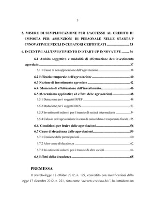 3
5. MISURE DI SEMPLIFICAZIONE PER L'ACCESSO AL CREDITO DI
IMPOSTA PER ASSUNZIONI DI PERSONALE NELLE START-UP
INNOVATIVE E NEGLI INCUBATORI CERTIFICATI ........................... 33
6. INCENTIVI ALL'INVESTIMENTO IN START-UP INNOVATIVE......... 36
6.1 Ambito soggettivo e modalità di effettuazione dell’investimento
agevolato...............................................................................................................37
6.1.1 Cause di non applicazione dell’agevolazione..........................................38
6.2 Efficacia temporale dell'agevolazione..............................................40
6.3 Nozione di investimento agevolato ...................................................42
6.4. Momento di effettuazione dell'investimento...................................46
6.5 Meccanismo applicativo ed effetti delle agevolazioni .....................48
6.5.1 Detrazione per i soggetti IRPEF..............................................................48
6.5.2 Deduzione per i soggetti IRES ................................................................53
6.5.3 Investimenti indiretti per il tramite di società intermediarie ...................54
6.5.4 Calcolo dell’agevolazione in caso di consolidato e trasparenza fiscale..55
6.6. Condizioni per fruire delle agevolazioni.........................................56
6.7 Cause di decadenza dalle agevolazioni.............................................59
6.7.1 Cessione delle partecipazioni ..................................................................60
6.7.2 Altre cause di decadenza .........................................................................62
6.7.3 Investimenti indiretti per il tramite di altre società..................................64
6.8 Effetti della decadenza.......................................................................65
PREMESSA
Il decreto-legge 18 ottobre 2012, n. 179, convertito con modificazioni dalla
legge 17 dicembre 2012, n. 221, noto come “decreto crescita-bis”, ha introdotto un
 