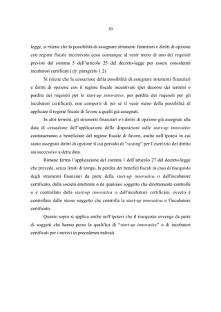 30
legge, si ritiene che la possibilità di assegnare strumenti finanziari e diritti di opzione
con regime fiscale incentivato cessi comunque al venir meno di uno dei requisiti
previsti dal comma 5 dell’articolo 25 del decreto-legge per essere considerati
incubatori certificati (cfr. paragrafo 1.2).
Si ritiene che la cessazione della possibilità di assegnare strumenti finanziari
e diritti di opzione con il regime fiscale incentivato (per decorso dei termini o
perdita dei requisiti per le start-up innovative, per perdita dei requisiti per gli
incubatori certificati), non comporti di per sé il venir meno della possibilità di
applicare il regime fiscale di favore a quelli già assegnati.
In altri termini, gli strumenti finanziari e i diritti di opzione già assegnati alla
data di cessazione dell’applicazione delle disposizioni sulle start-up innovative
continueranno a beneficiare del regime fiscale di favore, anche nell’ipotesi in cui
siano assegnati diritti di opzione il cui periodo di “vesting” per l’esercizio del diritto
sia successivo a detta data.
Rimane ferma l’applicazione del comma 1 dell’articolo 27 del decreto-legge
che prevede, senza limiti di tempo, la perdita dei benefici fiscali in caso di riacquisto
degli strumenti finanziari da parte della start-up innovativa o dall'incubatore
certificato, dalla società emittente o da qualsiasi soggetto che direttamente controlla
o è controllato dalla start-up innovativa o dall'incubatore certificato, ovvero è
controllato dallo stesso soggetto che controlla la start-up innovativa o l'incubatore
certificato.
Quanto sopra si applica anche nell’ipotesi che il riacquisto avvenga da parte
di soggetti che hanno perso la qualifica di “start-up innovative” o di incubatori
certificati per i motivi in precedenza indicati.
 