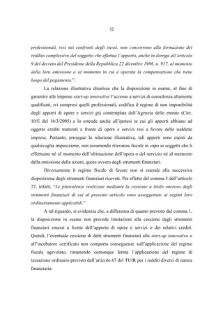 32
professionali, resi nei confronti degli stessi, non concorrono alla formazione del
reddito complessivo del soggetto che effettua l’apporto, anche in deroga all’articolo
9 del decreto del Presidente della Repubblica 22 dicembre 1986, n. 917, al momento
della loro emissione o al momento in cui è operata la compensazione che tiene
luogo del pagamento.”.
La relazione illustrativa chiarisce che la disposizione in esame, al fine di
garantire alle imprese start-up innovative l’accesso a servizi di consulenza altamente
qualificati, ivi compresi quelli professionali, codifica il regime di non imponibilità
degli apporti di opere e servizi già contemplata dall’Agenzia delle entrate (Circ.
10/E del 16/3/2005) e lo estende anche all’ipotesi in cui gli apporti abbiano ad
oggetto crediti maturati a fronte di opere e servizi resi a favore delle suddette
imprese. Pertanto, prosegue la relazione illustrativa, tali apporti sono esenti da
qualsivoglia imposizione, non assumendo rilevanza fiscale in capo ai soggetti che li
effettuano né al momento dell’ultimazione dell’opera o del servizio né al momento
della emissione delle azioni, quote ovvero degli strumenti finanziari.
Diversamente il regime fiscale di favore non si estende alla successiva
disposizione degli strumenti finanziari ricevuti. Per effetto del comma 5 dell’articolo
27, infatti, “Le plusvalenze realizzate mediante la cessione a titolo oneroso degli
strumenti finanziari di cui al presente articolo sono assoggettate ai regimi loro
ordinariamente applicabili.”.
A tal riguardo, si evidenzia che, a differenza di quanto previsto dal comma 1,
la disposizione in esame non prevede limitazioni alla cessione degli strumenti
finanziari emessi a fronte dell’apporto di opere e servizi o dei relativi crediti.
Quindi, l’eventuale cessione di detti strumenti finanziari alla start-up innovativa o
all’incubatore certificato non comporta conseguenze sull’applicazione del regime
fiscale agevolato, rimanendo comunque ferma l’applicazione del regime di
tassazione ordinario previsto dall’articolo 67 del TUIR per i redditi diversi di natura
finanziaria.
 