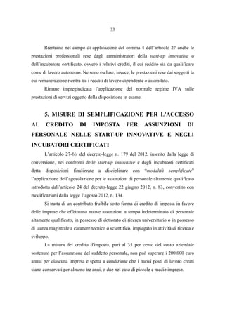 33
Rientrano nel campo di applicazione del comma 4 dell’articolo 27 anche le
prestazioni professionali rese dagli amministratori della start-up innovativa o
dell’incubatore certificato, ovvero i relativi crediti, il cui reddito sia da qualificare
come di lavoro autonomo. Ne sono escluse, invece, le prestazioni rese dai soggetti la
cui remunerazione rientra tra i redditi di lavoro dipendente o assimilato.
Rimane impregiudicata l’applicazione del normale regime IVA sulle
prestazioni di servizi oggetto della disposizione in esame.
5. MISURE DI SEMPLIFICAZIONE PER L'ACCESSO
AL CREDITO DI IMPOSTA PER ASSUNZIONI DI
PERSONALE NELLE START-UP INNOVATIVE E NEGLI
INCUBATORI CERTIFICATI
L’articolo 27-bis del decreto-legge n. 179 del 2012, inserito dalla legge di
conversione, nei confronti delle start-up innovative e degli incubatori certificati
detta disposizioni finalizzate a disciplinare con “modalità semplificate”
l’applicazione dell’agevolazione per le assunzioni di personale altamente qualificato
introdotta dall’articolo 24 del decreto-legge 22 giugno 2012, n. 83, convertito con
modificazioni dalla legge 7 agosto 2012, n. 134.
Si tratta di un contributo fruibile sotto forma di credito di imposta in favore
delle imprese che effettuano nuove assunzioni a tempo indeterminato di personale
altamente qualificato, in possesso di dottorato di ricerca universitario o in possesso
di laurea magistrale a carattere tecnico o scientifico, impiegato in attività di ricerca e
sviluppo.
La misura del credito d'imposta, pari al 35 per cento del costo aziendale
sostenuto per l’assunzione del suddetto personale, non può superare i 200.000 euro
annui per ciascuna impresa e spetta a condizione che i nuovi posti di lavoro creati
siano conservati per almeno tre anni, o due nel caso di piccole e medie imprese.
 