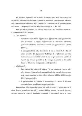 34
Le modalità applicative della misura in esame sono state disciplinate dal
decreto del Ministro dello Sviluppo Economico, emanato di concerto con il Ministro
dell’Economia e delle Finanze, del 23 ottobre 2013, in attuazione di quanto previsto
dal comma 11 del predetto articolo 24 del decreto-legge n. 83 del 2012.
Con specifico riferimento alle start-up innovative e agli incubatori certificati,
il citato articolo 27-bis prevede:
− alla lettera a):
− l’estensione dell’ambito oggettivo di applicazione dell’agevolazione
alle assunzioni a tempo indeterminato di personale altamente
qualificato effettuate mediante “contratti di apprendistato” (primo
periodo);
− la non applicabilità delle disposizioni di cui ai commi 8, 9 e 10 del
citato articolo 24, riguardanti l’obbligo di predisporre apposita
documentazione contabile certificata da un professionista iscritto al
registro dei revisori contabili o dal collegio sindacale, ai fini della
fruizione del credito di imposta (secondo periodo);
− alla lettera b):
− l’attribuzione del credito di imposta “in via prioritaria rispetto alle
altre imprese”, fatta salva la quota di fondi riservata alle imprese con
sede o unità locali nei territori colpiti dal sisma del 20 e del 29 maggio
2012 (primo periodo);
− la presentazione dell’istanza di ammissione al credito di imposta
redatta in forma semplificata (secondo periodo).
In attuazione della disposizioni di cui alla predetta lettera a), primo periodo, il
citato decreto interministeriale del 23 ottobre 2013 ha previsto che, per le imprese
start-up innovative e per gli incubatori certificati “è agevolabile anche il costo
 