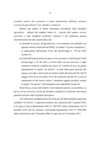 35
aziendale relativo alle assunzioni a tempo indeterminato effettuate mediante
contratto di apprendistato” (cfr. articolo 2, comma 2).
Quanto agli aspetti di natura meramente procedurale della disciplina
agevolativa – indicati alla suddetta lettera b) – riservati alle imprese start-up
innovative e agli incubatori certificati, l’articolo 3 del medesimo decreto
interministeriale prevede, in particolare, che:
−la domanda di accesso all’agevolazione, i cui contenuti sono definititi con
apposito decreto direttoriale del MiSE, sia redatta “in forma semplificata”,
in applicazione dell’articolo 27-bis del decreto-legge n. 179 del 2012
(comma 3);
−nei limiti dell’autorizzazione di spesa, di cui al comma 13 dell’articolo 24 del
decreto-legge n. 83 del 2012, in favore delle start-up innovative e degli
incubatori certificati è stabilita una riserva di 2 milioni di euro, da gestire
separatamente in regime “de minimis”, al netto della quota riservata alle
imprese con sede o unità locali nei territori colpiti dal sisma del 20 e del 29
maggio 2012 di cui al comma 13-bis del medesimo articolo 24. In caso di
esaurimento di tale riserva, inoltre, i medesimi soggetti accedono, sempre
in regime “de minimis”, alle rimanenti risorse disponibili (comma 6).
Resta ferma, ai sensi dell’articolo 6 del medesimo decreto, la possibilità, sia
per le start-up innovative sia per gli incubatori certificati, di concorrere alla misura
generale senza far valere le proprie prerogative.
Con riferimento all’applicazione dei limiti previsti dalla disciplina degli aiuti
cosiddetti “de minimis”, è opportuno ricordare che, a decorrere dal 1° gennaio 2014,
è in vigore il nuovo Regolamento (UE) N. 1407/2013 della Commissione, del 18
dicembre 2013, che ha sostituito il precedente Regolamento (CE) N. 1998/2006
della Commissione, del 15 dicembre 2006, in vigore fino al 31 dicembre 2013.
 