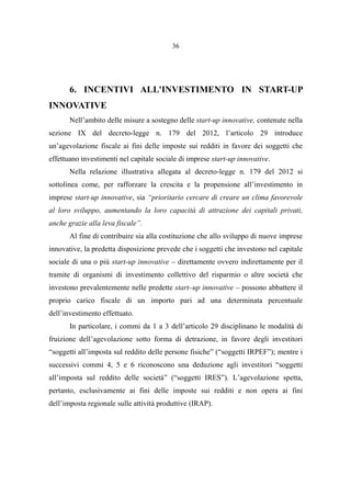 36
6. INCENTIVI ALL'INVESTIMENTO IN START-UP
INNOVATIVE
Nell’ambito delle misure a sostegno delle start-up innovative, contenute nella
sezione IX del decreto-legge n. 179 del 2012, l’articolo 29 introduce
un’agevolazione fiscale ai fini delle imposte sui redditi in favore dei soggetti che
effettuano investimenti nel capitale sociale di imprese start-up innovative.
Nella relazione illustrativa allegata al decreto-legge n. 179 del 2012 si
sottolinea come, per rafforzare la crescita e la propensione all’investimento in
imprese start-up innovative, sia “prioritario cercare di creare un clima favorevole
al loro sviluppo, aumentando la loro capacità di attrazione dei capitali privati,
anche grazie alla leva fiscale”.
Al fine di contribuire sia alla costituzione che allo sviluppo di nuove imprese
innovative, la predetta disposizione prevede che i soggetti che investono nel capitale
sociale di una o più start-up innovative – direttamente ovvero indirettamente per il
tramite di organismi di investimento collettivo del risparmio o altre società che
investono prevalentemente nelle predette start–up innovative – possono abbattere il
proprio carico fiscale di un importo pari ad una determinata percentuale
dell’investimento effettuato.
In particolare, i commi da 1 a 3 dell’articolo 29 disciplinano le modalità di
fruizione dell’agevolazione sotto forma di detrazione, in favore degli investitori
“soggetti all’imposta sul reddito delle persone fisiche” (“soggetti IRPEF”); mentre i
successivi commi 4, 5 e 6 riconoscono una deduzione agli investitori “soggetti
all’imposta sul reddito delle società” (“soggetti IRES”). L’agevolazione spetta,
pertanto, esclusivamente ai fini delle imposte sui redditi e non opera ai fini
dell’imposta regionale sulle attività produttive (IRAP).
 