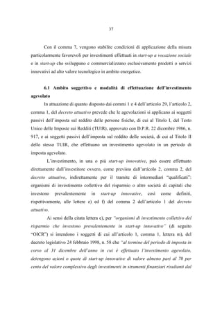 37
Con il comma 7, vengono stabilite condizioni di applicazione della misura
particolarmente favorevoli per investimenti effettuati in start-up a vocazione sociale
e in start-up che sviluppano e commercializzano esclusivamente prodotti o servizi
innovativi ad alto valore tecnologico in ambito energetico.
6.1 Ambito soggettivo e modalità di effettuazione dell’investimento
agevolato
In attuazione di quanto disposto dai commi 1 e 4 dell’articolo 29, l’articolo 2,
comma 1, del decreto attuativo prevede che le agevolazioni si applicano ai soggetti
passivi dell’imposta sul reddito delle persone fisiche, di cui al Titolo I, del Testo
Unico delle Imposte sui Redditi (TUIR), approvato con D.P.R. 22 dicembre 1986, n.
917, e ai soggetti passivi dell’imposta sul reddito delle società, di cui al Titolo II
dello stesso TUIR, che effettuano un investimento agevolato in un periodo di
imposta agevolato.
L’investimento, in una o più start-up innovative, può essere effettuato
direttamente dall’investitore ovvero, come previsto dall’articolo 2, comma 2, del
decreto attuativo, indirettamente per il tramite di intermediari “qualificati”:
organismi di investimento collettivo del risparmio o altre società di capitali che
investono prevalentemente in start-up innovative, così come definiti,
rispettivamente, alle lettere e) ed f) del comma 2 dell’articolo 1 del decreto
attuativo.
Ai sensi della citata lettera e), per “organismi di investimento collettivo del
risparmio che investono prevalentemente in start-up innovative” (di seguito
“OICR”) si intendono i soggetti di cui all’articolo 1, comma 1, lettera m), del
decreto legislativo 24 febbraio 1998, n. 58 che “al termine del periodo di imposta in
corso al 31 dicembre dell’anno in cui è effettuato l’investimento agevolato,
detengono azioni o quote di start-up innovative di valore almeno pari al 70 per
cento del valore complessivo degli investimenti in strumenti finanziari risultanti dal
 