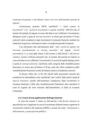 38
rendiconto di gestione o dal bilancio chiuso nel corso dell’anzidetto periodo di
imposta”.
Costituiscono, pertanto, OICR “qualificati” i “fondi comuni di
investimento” e le “società di investimento a capitale variabile” (SICAV) che, al
termine del periodo di imposta in corso alla data in cui è effettuato l’investimento,
detengono azioni o quote di start-up innovative in misura pari ad almeno il 70 per
cento del valore complessivo degli investimenti in strumenti finanziari risultanti dal
rendiconto di gestione o dal bilancio relativo al medesimo periodo di imposta.
Con riferimento alla individuazione delle “altre società di capitali che
investono prevalentemente in start-up innovative” (di seguito “società
intermediarie”), ai sensi della lettera f) del comma 2 dell’articolo 1 del decreto
attuativo, occorre verificare parimenti che, al termine del periodo di imposta in
corso alla data in cui è effettuato l’investimento, la società di capitali detenga azioni
o quote di start-up innovative, classificate nella categoria delle immobilizzazioni
finanziarie, in misura pari ad almeno il 70 per cento del valore complessivo delle
immobilizzazioni finanziarie iscritte nel bilancio relativo al medesimo esercizio.
Si precisa infine che, ai fini del calcolo della percentuale rilevante per
considerare un intermediario come “qualificato”, per “valore” delle azioni e quote di
start-up innovative, nonché dell’ammontare complessivo degli investimenti in
strumenti finanziari e delle altre immobilizzazioni finanziarie, deve intendersi il
costo di acquisto dei titoli sostenuto dall’intermediario, al lordo di eventuali
svalutazioni.
6.1.1 Cause di non applicazione dell’agevolazione
Ai sensi del comma 3, lettera a), dell’articolo 2 del decreto attuativo, le
agevolazioni non si applicano in caso di investimenti effettuati tramite organismi di
investimento collettivo del risparmio (OICR) o società che siano, “direttamente o
indirettamente, a partecipazione pubblica”.
 