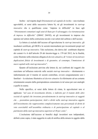 39
Inoltre – nel rispetto degli Orientamenti sul capitale di rischio – non risultano
agevolabili, ai sensi della successiva lettera b), né gli investimenti in start-up
innovative che si qualificano come “imprese in difficoltà” in base agli
“Orientamenti comunitari sugli aiuti di Stato per il salvataggio e la ristrutturazione
di imprese in difficoltà” (2004/C 244/02), né gli investimenti in imprese che
operano nel settore della costruzione navale o nei settori del carbone e dell’acciaio.
La lettera c) esclude dall’accesso all’agevolazione le start-up innovative, gli
incubatori certificati, gli OICR e le società intermediarie per investimenti propri nel
capitale di start-up innovative. Tale esclusione, che deriva dal combinato disposto
dei commi 4 e 6 dell’articolo 29 del decreto-legge n. 179 del 2012, ha la finalità,
come illustrato nella relazione allegata al decreto attuativo, di “evitare di incentivare
duplicazioni fittizie di investimenti e di garantire, al contempo, l’immissione di
nuovi capitali nelle start-up innovative”.
Quanto all’esclusione prevista alla lettera d), nei confronti dei soggetti che
esercitano un’influenza notevole sulle società start-up innovative – direttamente o
indirettamente per il tramite di società controllate, ovvero congiuntamente con i
familiari – la relazione illustrativa al decreto attuativo fa riferimento ad un costante
orientamento assunto dalla giurisprudenza comunitaria in tal senso per casi analoghi
a quello in esame.
Nello specifico, ai sensi della lettera d) citata, le agevolazioni non si
applicano “nel caso di investimento diretto, o indiretto per il tramite delle altre
società di capitali che investono prevalentemente in start-up innovative ai soggetti
che ... possiedono partecipazioni, titoli o diritti nella start-up innovativa oggetto
dell’investimento che rappresentino complessivamente una percentuale di diritti di
voto esercitabili nell’assemblea ordinaria o di partecipazione al capitale o al
patrimonio della start-up innovativa superiore al 30 per cento”.
L’esclusione dall’accesso ai benefici degli investitori non indipendenti,
definiti come sopra, è stata suggerita in sede di notifica della misura in oggetto dalla
 