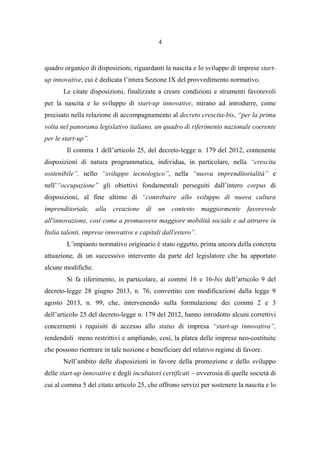 4
quadro organico di disposizioni, riguardanti la nascita e lo sviluppo di imprese start-
up innovative, cui è dedicata l’intera Sezione IX del provvedimento normativo.
Le citate disposizioni, finalizzate a creare condizioni e strumenti favorevoli
per la nascita e lo sviluppo di start-up innovative, mirano ad introdurre, come
precisato nella relazione di accompagnamento al decreto crescita-bis, “per la prima
volta nel panorama legislativo italiano, un quadro di riferimento nazionale coerente
per le start-up”.
Il comma 1 dell’articolo 25, del decreto-legge n. 179 del 2012, contenente
disposizioni di natura programmatica, individua, in particolare, nella “crescita
sostenibile”, nello “sviluppo tecnologico”, nella “nuova imprenditorialità” e
nell’“occupazione” gli obiettivi fondamentali perseguiti dall’intero corpus di
disposizioni, al fine ultimo di “contribuire allo sviluppo di nuova cultura
imprenditoriale, alla creazione di un contesto maggiormente favorevole
all'innovazione, così come a promuovere maggiore mobilità sociale e ad attrarre in
Italia talenti, imprese innovative e capitali dall'estero”.
L’impianto normativo originario è stato oggetto, prima ancora della concreta
attuazione, di un successivo intervento da parte del legislatore che ha apportato
alcune modifiche.
Si fa riferimento, in particolare, ai commi 16 e 16-bis dell’articolo 9 del
decreto-legge 28 giugno 2013, n. 76, convertito con modificazioni dalla legge 9
agosto 2013, n. 99, che, intervenendo sulla formulazione dei commi 2 e 3
dell’articolo 25 del decreto-legge n. 179 del 2012, hanno introdotto alcuni correttivi
concernenti i requisiti di accesso allo status di impresa “start-up innovativa”,
rendendoli meno restrittivi e ampliando, così, la platea delle imprese neo-costituite
che possono rientrare in tale nozione e beneficiare del relativo regime di favore.
Nell’ambito delle disposizioni in favore della promozione e dello sviluppo
delle start-up innovative e degli incubatori certificati – ovverosia di quelle società di
cui al comma 5 del citato articolo 25, che offrono servizi per sostenere la nascita e lo
 