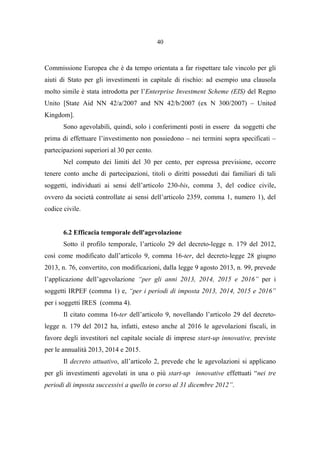 40
Commissione Europea che è da tempo orientata a far rispettare tale vincolo per gli
aiuti di Stato per gli investimenti in capitale di rischio: ad esempio una clausola
molto simile è stata introdotta per l’Enterprise Investment Scheme (EIS) del Regno
Unito [State Aid NN 42/a/2007 and NN 42/b/2007 (ex N 300/2007) – United
Kingdom].
Sono agevolabili, quindi, solo i conferimenti posti in essere da soggetti che
prima di effettuare l’investimento non possiedono – nei termini sopra specificati –
partecipazioni superiori al 30 per cento.
Nel computo dei limiti del 30 per cento, per espressa previsione, occorre
tenere conto anche di partecipazioni, titoli o diritti posseduti dai familiari di tali
soggetti, individuati ai sensi dell’articolo 230-bis, comma 3, del codice civile,
ovvero da società controllate ai sensi dell’articolo 2359, comma 1, numero 1), del
codice civile.
6.2 Efficacia temporale dell'agevolazione
Sotto il profilo temporale, l’articolo 29 del decreto-legge n. 179 del 2012,
così come modificato dall’articolo 9, comma 16-ter, del decreto-legge 28 giugno
2013, n. 76, convertito, con modificazioni, dalla legge 9 agosto 2013, n. 99, prevede
l’applicazione dell’agevolazione “per gli anni 2013, 2014, 2015 e 2016” per i
soggetti IRPEF (comma 1) e, “per i periodi di imposta 2013, 2014, 2015 e 2016”
per i soggetti IRES (comma 4).
Il citato comma 16-ter dell’articolo 9, novellando l’articolo 29 del decreto-
legge n. 179 del 2012 ha, infatti, esteso anche al 2016 le agevolazioni fiscali, in
favore degli investitori nel capitale sociale di imprese start-up innovative, previste
per le annualità 2013, 2014 e 2015.
Il decreto attuativo, all’articolo 2, prevede che le agevolazioni si applicano
per gli investimenti agevolati in una o più start-up innovative effettuati “nei tre
periodi di imposta successivi a quello in corso al 31 dicembre 2012”.
 