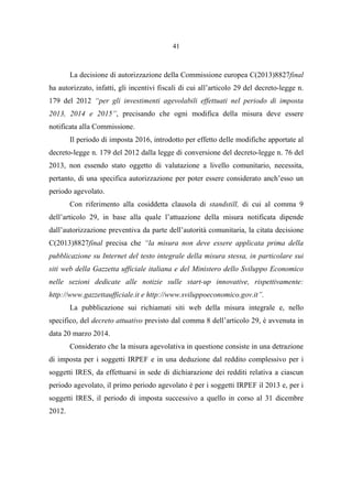41
La decisione di autorizzazione della Commissione europea C(2013)8827final
ha autorizzato, infatti, gli incentivi fiscali di cui all’articolo 29 del decreto-legge n.
179 del 2012 “per gli investimenti agevolabili effettuati nel periodo di imposta
2013, 2014 e 2015”, precisando che ogni modifica della misura deve essere
notificata alla Commissione.
Il periodo di imposta 2016, introdotto per effetto delle modifiche apportate al
decreto-legge n. 179 del 2012 dalla legge di conversione del decreto-legge n. 76 del
2013, non essendo stato oggetto di valutazione a livello comunitario, necessita,
pertanto, di una specifica autorizzazione per poter essere considerato anch’esso un
periodo agevolato.
Con riferimento alla cosiddetta clausola di standstill, di cui al comma 9
dell’articolo 29, in base alla quale l’attuazione della misura notificata dipende
dall’autorizzazione preventiva da parte dell’autorità comunitaria, la citata decisione
C(2013)8827final precisa che “la misura non deve essere applicata prima della
pubblicazione su Internet del testo integrale della misura stessa, in particolare sui
siti web della Gazzetta ufficiale italiana e del Ministero dello Sviluppo Economico
nelle sezioni dedicate alle notizie sulle start-up innovative, rispettivamente:
http://www.gazzettaufficiale.it e http://www.sviluppoeconomico.gov.it”.
La pubblicazione sui richiamati siti web della misura integrale e, nello
specifico, del decreto attuativo previsto dal comma 8 dell’articolo 29, è avvenuta in
data 20 marzo 2014.
Considerato che la misura agevolativa in questione consiste in una detrazione
di imposta per i soggetti IRPEF e in una deduzione dal reddito complessivo per i
soggetti IRES, da effettuarsi in sede di dichiarazione dei redditi relativa a ciascun
periodo agevolato, il primo periodo agevolato è per i soggetti IRPEF il 2013 e, per i
soggetti IRES, il periodo di imposta successivo a quello in corso al 31 dicembre
2012.
 