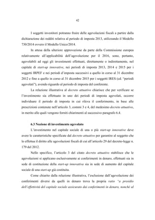 42
I soggetti investitori potranno fruire delle agevolazioni fiscali a partire dalla
dichiarazione dei redditi relativa al periodo di imposta 2013, utilizzando il Modello
730/2014 ovvero il Modello Unico/2014.
In attesa della ulteriore approvazione da parte della Commissione europea
relativamente all’applicabilità dell’agevolazione per il 2016, sono, pertanto,
agevolabili ad oggi gli investimenti effettuati, direttamente o indirettamente, nel
capitale di start-up innovative, nei periodi di imposta 2013, 2014 e 2015 per i
soggetti IRPEF e nei periodi d’imposta successivi a quello in corso al 31 dicembre
2012 e fino a quello in corso al 31 dicembre 2015 per i soggetti IRES (cd. “periodi
agevolati”), avendo riguardo al periodo di imposta del conferente.
La relazione illustrativa al decreto attuativo chiarisce che per verificare se
l’investimento sia effettuato in uno dei periodi di imposta agevolati, occorre
individuare il periodo di imposta in cui rileva il conferimento, in base alle
prescrizioni contenute nell’articolo 3, commi 3 e 4, del medesimo decreto attuativo,
in merito alle quali vengono forniti chiarimenti al successivo paragrafo 6.4.
6.3 Nozione di investimento agevolato
L’investimento nel capitale sociale di una o più start-up innovative deve
avere le caratteristiche specificate dal decreto attuativo per garantire al soggetto che
lo effettua il diritto alle agevolazioni fiscali di cui all’articolo 29 del decreto-legge n.
179 del 2012.
Nello specifico, l’articolo 3 del citato decreto attuativo stabilisce che le
agevolazioni si applicano esclusivamente ai conferimenti in denaro, effettuati sia in
sede di costituzione della start-up innovativa sia in sede di aumento del capitale
sociale di una start-up già costituita.
Come chiarito dalla relazione illustrativa, l’esclusione dall’agevolazione dei
conferimenti diversi da quelli in denaro trova la propria ratio “a presidio
dell’effettività del capitale sociale assicurato dai conferimenti in denaro, nonché al
 
