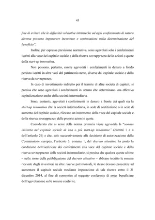 43
fine di evitare che le difficoltà valutative intrinseche ad ogni conferimento di natura
diversa possano ingenerare incertezze e contestazioni nella determinazione del
beneficio”.
Inoltre, per espressa previsione normativa, sono agevolati solo i conferimenti
iscritti alla voce del capitale sociale e della riserva sovrapprezzo delle azioni o quote
della start-up innovativa.
Non possono, pertanto, essere agevolati i conferimenti in denaro a fondo
perduto iscritti in altre voci del patrimonio netto, diverse dal capitale sociale e dalla
riserva da sovraprezzo.
In caso di investimento indiretto per il tramite di altre società di capitali, si
precisa che sono agevolati i conferimenti in denaro che determinano una effettiva
capitalizzazione anche della società intermediaria.
Sono, pertanto, agevolati i conferimenti in denaro a fronte dei quali sia la
start-up innovativa che la società intermediaria, in sede di costituzione o in sede di
aumento del capitale sociale, rilevano un incremento della voce del capitale sociale e
della riserva sovrapprezzo delle proprie azioni o quote.
Considerato che ai sensi della norma primaria viene agevolata la “somma
investita nel capitale sociale di una o più start-up innovative” (commi 1 e 4
dell’articolo 29) e che, solo successivamente alla decisione di autorizzazione della
Commissione europea, l’articolo 3, comma 1, del decreto attuativo ha posto la
condizione dell’iscrizione dei conferimenti alla voce del capitale sociale e della
riserva sovrapprezzo delle società intermediarie, si precisa che qualora queste ultime
– nelle more della pubblicazione del decreto attuativo – abbiano iscritto le somme
ricevute dagli investitori in altre riserve patrimoniali, le stesse devono procedere ad
aumentare il capitale sociale mediante imputazione di tale riserve entro il 31
dicembre 2014, al fine di consentire al soggetto conferente di poter beneficiare
dell’agevolazione sulle somme conferite.
 