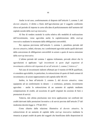 44
Anche in tal caso, conformemente al disposto dell’articolo 3, comma 3, del
decreto attuativo, il diritto a fruire dell’agevolazione per il soggetto conferente
rileva nel periodo di imposta in corso alla data di perfezionamento dell’aumento del
capitale sociale della start-up innovativa.
Al fine di rendere neutrale la scelta relativa alle modalità di realizzazione
dell’investimento, viene agevolata anche la capitalizzazione della start-up
innovativa mediante lo strumento delle obbligazioni convertibili.
Per espressa previsione dell’articolo 3, comma 1, penultimo periodo del
decreto attuativo, infatti, rilevano, tra i conferimenti agevolati anche quelli derivanti
dalla conversione di obbligazioni convertibili in azioni o quote di nuova emissione
della start-up innovativa.
L’ultimo periodo del comma 1 appena richiamato, prevede altresì che le
agevolazioni si applicano “agli investimenti in quote degli organismi di
investimento collettivo del risparmio di cui all’articolo 1, comma 2, lettera e)”.
Nel caso di investimenti indiretti effettuati per il tramite di OICR qualificati,
si considera agevolabile, in particolare, la sottoscrizione di quote di fondi comuni di
investimento e di azioni rappresentative del capitale delle SICAV.
Inoltre, in base all’articolo 3, comma 2, del decreto attuativo, viene
equiparata ad un conferimento in denaro – e costituisce, pertanto, investimento
agevolato – anche la sottoscrizione di un aumento di capitale mediante
compensazione di crediti, ad eccezione di quelli originati da cessione di beni o
prestazioni di servizi.
Tuttavia, tale ultima preclusione non trova applicazione nei confronti dei
crediti derivanti dalle prestazioni lavorative e di servizi previste dall’articolo 27 del
medesimo decreto-legge n. 179 del 2012.
Come chiarito dalla relazione illustrativa al decreto attuativo, la
sottoscrizione di un aumento di capitale della start-up innovativa mediante la
rinuncia ai propri crediti da parte dei soggetti che beneficiano delle disposizioni di
 