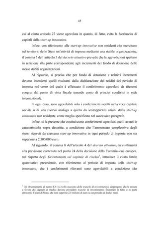 45
cui al citato articolo 27 viene agevolata in quanto, di fatto, evita la fuoriuscita di
capitali dalla start-up innovativa.
Infine, con riferimento alle start-up innovative non residenti che esercitano
nel territorio dello Stato un’attività di impresa mediante una stabile organizzazione,
il comma 5 dell’articolo 3 del decreto attuativo prevede che le agevolazioni spettano
in relazione alla parte corrispondente agli incrementi del fondo di dotazione delle
stesse stabili organizzazioni.
Al riguardo, si precisa che per fondo di dotazione e relativi incrementi
devono intendersi quelli risultanti dalla dichiarazione dei redditi del periodo di
imposta nel corso del quale è effettuato il conferimento agevolato da ritenersi
congrui dal punto di vista fiscale tenendo conto di principi condivisi in sede
internazionale.
In ogni caso, sono agevolabili solo i conferimenti iscritti nella voce capitale
sociale o di una riserva analoga a quella da sovrapprezzo azioni della start-up
innovativa non residente, come meglio specificato nel successivo paragrafo.
Infine, si fa presente che costituiscono conferimenti agevolati quelli aventi le
caratteristiche sopra descritte, a condizione che l’ammontare complessivo degli
stessi ricevuti da ciascuna start-up innovativa in ogni periodo di imposta non sia
superiore a 2.500.000 euro.
Al riguardo, il comma 8 dell'articolo 4 del decreto attuativo, in conformità
alla previsione contenuta nel punto 24 della decisione della Commissione europea,
nel rispetto degli Orientamenti sul capitale di rischio1
, introduce il citato limite
quantitativo prevedendo, con riferimento al periodo di imposta della start-up
innovativa, che i conferimenti rilevanti sono agevolabili a condizione che
1
Gli Orientamenti, al punto 4.3.1 (Livello massimo delle tranche di investimento), dispongono che le misure
a favore del capitale di rischio devono prevedere tranche di investimento, finanziate in tutto o in parte
attraverso l’aiuto di Stato, che non superino 2,5 milioni di euro su un periodo di dodici mesi.
 