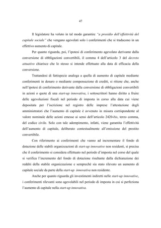 47
Il legislatore ha voluto in tal modo garantire “a presidio dell’effettività del
capitale sociale” che vengano agevolati solo i conferimenti che si traducono in un
effettivo aumento di capitale.
Per quanto riguarda, poi, l’ipotesi di conferimento agevolato derivante dalla
conversione di obbligazioni convertibili, il comma 4 dell’articolo 3 del decreto
attuativo chiarisce che lo stesso si intende effettuato alla data di efficacia della
conversione.
Trattandosi di fattispecie analoga a quella di aumento di capitale mediante
conferimenti in denaro o mediante compensazione di crediti, si ritiene che, anche
nell’ipotesi di conferimento derivante dalla conversione di obbligazioni convertibili
in azioni o quote di una start-up innovativa, i sottoscrittori hanno diritto a fruire
delle agevolazioni fiscali nel periodo di imposta in corso alla data cui viene
depositata per l’iscrizione nel registro delle imprese l’attestazione degli
amministratori che l’aumento di capitale è avvenuto in misura corrispondente al
valore nominale delle azioni emesse ai sensi dell’articolo 2420-bis, terzo comma,
del codice civile. Solo con tale adempimento, infatti, viene garantita l’effettività
dell’aumento di capitale, deliberato contestualmente all’emissione del prestito
convertibile.
Con riferimento ai conferimenti che vanno ad incrementare il fondo di
dotazione delle stabili organizzazioni di start-up innovative non residenti, si precisa
che il conferimento si considera effettuato nel periodo d’imposta nel corso del quale
si verifica l’incremento del fondo di dotazione risultante dalla dichiarazione dei
redditi della stabile organizzazione e sempreché sia stato rilevato un aumento di
capitale sociale da parte della start-up innovativa non residente.
Anche per quanto riguarda gli investimenti indiretti nelle start-up innovative,
i conferimenti rilevanti sono agevolabili nel periodo di imposta in cui si perfeziona
l’aumento di capitale nella start-up innovativa.
 