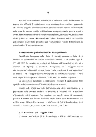 48
Nel caso di investimento indiretto per il tramite di società intermediarie, si
precisa che, affinché il conferimento possa considerarsi agevolabile, è necessario
che anche il soggetto intermediario abbia, preventivamente, rilevato un incremento
della voce del capitale sociale o della riserva sovrapprezzo delle proprie azioni o
quote, depositando la delibera di aumento del capitale o, se successiva, l'attestazione
di cui agli articoli 2444 e 2481-bis del codice civile, in caso di società intermediaria
già esistente, ovvero l'atto costitutivo per l’iscrizione nel registro delle imprese, in
caso di società di nuova costituzione.
6.5 Meccanismo applicativo ed effetti delle agevolazioni
Considerata l’ampiezza della platea di soggetti ammessi a fruire degli
incentivi all’investimento in start-up innovative, l’articolo 29 del decreto-legge n.
179 del 2012 ha previsto meccanismi di fruizione dell’agevolazione diversi a
seconda della tipologia di investitori, distinguendo tra i “soggetti passivi
dell’imposta sul reddito delle persone fisiche” – che beneficiano di una “detrazione”
di imposta – ed i “soggetti passivi dell’imposta sul reddito delle società” – per i
quali l’agevolazione opera mediante una “deduzione” dal reddito complessivo.
Le disposizioni riguardanti il meccanismo concreto di applicazione delle
agevolazioni sono contenute nell’articolo 4 del decreto attuativo.
Quanto agli effetti derivanti dall’applicazione delle agevolazioni, e a
prescindere dalla specifica modalità di fruizione, si evidenzia che la riduzione
d’imposta in cui si sostanzia l’agevolazione, non avendo natura di componente
positivo di reddito, non assume autonomo rilievo ai fini della determinazione del
reddito stesso. Il beneficio, pertanto, è ininfluente ai fini dell’applicazione degli
articoli 56, comma 2, 61, comma 1, 84 e 109, comma 5, del TUIR.
6.5.1 Detrazione per i soggetti IRPEF
Il comma 1 dell’articolo 29 del decreto-legge n. 179 del 2012 stabilisce che
 