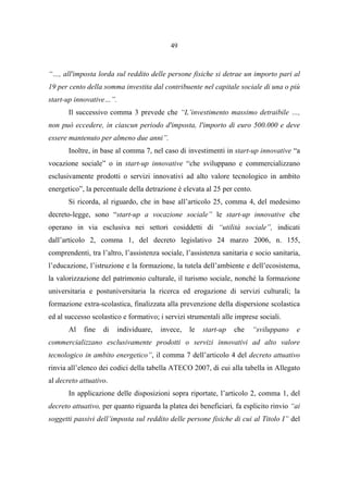 49
“…, all'imposta lorda sul reddito delle persone fisiche si detrae un importo pari al
19 per cento della somma investita dal contribuente nel capitale sociale di una o più
start-up innovative…”.
Il successivo comma 3 prevede che “L’investimento massimo detraibile …,
non può eccedere, in ciascun periodo d'imposta, l'importo di euro 500.000 e deve
essere mantenuto per almeno due anni”.
Inoltre, in base al comma 7, nel caso di investimenti in start-up innovative “a
vocazione sociale” o in start-up innovative “che sviluppano e commercializzano
esclusivamente prodotti o servizi innovativi ad alto valore tecnologico in ambito
energetico”, la percentuale della detrazione è elevata al 25 per cento.
Si ricorda, al riguardo, che in base all’articolo 25, comma 4, del medesimo
decreto-legge, sono “start-up a vocazione sociale” le start-up innovative che
operano in via esclusiva nei settori cosiddetti di “utilità sociale”, indicati
dall’articolo 2, comma 1, del decreto legislativo 24 marzo 2006, n. 155,
comprendenti, tra l’altro, l’assistenza sociale, l’assistenza sanitaria e socio sanitaria,
l’educazione, l’istruzione e la formazione, la tutela dell’ambiente e dell’ecosistema,
la valorizzazione del patrimonio culturale, il turismo sociale, nonché la formazione
universitaria e postuniversitaria la ricerca ed erogazione di servizi culturali; la
formazione extra-scolastica, finalizzata alla prevenzione della dispersione scolastica
ed al successo scolastico e formativo; i servizi strumentali alle imprese sociali.
Al fine di individuare, invece, le start-up che “sviluppano e
commercializzano esclusivamente prodotti o servizi innovativi ad alto valore
tecnologico in ambito energetico”, il comma 7 dell’articolo 4 del decreto attuativo
rinvia all’elenco dei codici della tabella ATECO 2007, di cui alla tabella in Allegato
al decreto attuativo.
In applicazione delle disposizioni sopra riportate, l’articolo 2, comma 1, del
decreto attuativo, per quanto riguarda la platea dei beneficiari, fa esplicito rinvio “ai
soggetti passivi dell’imposta sul reddito delle persone fisiche di cui al Titolo I” del
 