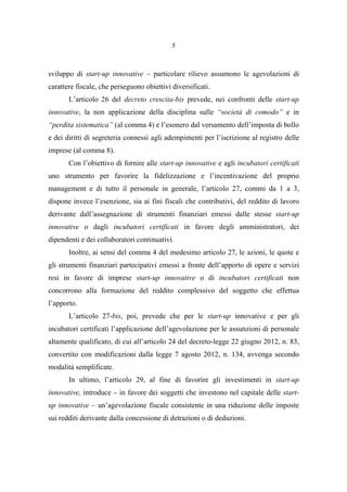 5
sviluppo di start-up innovative – particolare rilievo assumono le agevolazioni di
carattere fiscale, che perseguono obiettivi diversificati.
L’articolo 26 del decreto crescita-bis prevede, nei confronti delle start-up
innovative, la non applicazione della disciplina sulle “società di comodo” e in
“perdita sistematica” (al comma 4) e l’esonero dal versamento dell’imposta di bollo
e dei diritti di segreteria connessi agli adempimenti per l’iscrizione al registro delle
imprese (al comma 8).
Con l’obiettivo di fornire alle start-up innovative e agli incubatori certificati
uno strumento per favorire la fidelizzazione e l’incentivazione del proprio
management e di tutto il personale in generale, l’articolo 27, commi da 1 a 3,
dispone invece l’esenzione, sia ai fini fiscali che contributivi, del reddito di lavoro
derivante dall’assegnazione di strumenti finanziari emessi dalle stesse start-up
innovative o dagli incubatori certificati in favore degli amministratori, dei
dipendenti e dei collaboratori continuativi.
Inoltre, ai sensi del comma 4 del medesimo articolo 27, le azioni, le quote e
gli strumenti finanziari partecipativi emessi a fronte dell’apporto di opere e servizi
resi in favore di imprese start-up innovative o di incubatori certificati non
concorrono alla formazione del reddito complessivo del soggetto che effettua
l’apporto.
L’articolo 27-bis, poi, prevede che per le start-up innovative e per gli
incubatori certificati l’applicazione dell’agevolazione per le assunzioni di personale
altamente qualificato, di cui all’articolo 24 del decreto-legge 22 giugno 2012, n. 83,
convertito con modificazioni dalla legge 7 agosto 2012, n. 134, avvenga secondo
modalità semplificate.
In ultimo, l’articolo 29, al fine di favorire gli investimenti in start-up
innovative, introduce – in favore dei soggetti che investono nel capitale delle start-
up innovative – un’agevolazione fiscale consistente in una riduzione delle imposte
sui redditi derivante dalla concessione di detrazioni o di deduzioni.
 