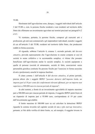 50
TUIR.
Destinatari dell’agevolazione sono, dunque, i soggetti individuati dall’articolo
2 del TUIR e, cioè, le persone fisiche residenti e non residenti nel territorio dello
Stato che effettuano un investimento agevolato nei termini precisati nei paragrafi 6.2
e 6.3.
Vi rientrano, pertanto, le persone fisiche, compresi gli esercenti arti e
professioni, gli enti non commerciali e gli imprenditori individuali, nonché i soggetti
di cui all’articolo 5 del TUIR, residenti nel territorio dello Stato, che producono
redditi in forma associata.
Al riguardo, sebbene l’articolo 4, comma 1, secondo periodo, del decreto
attuativo, preveda espressamente che l’agevolazione in esame competa ai soci di
società in nome collettivo e in accomandita semplice, si ritiene che possano
beneficiare dell’agevolazione anche le società semplici, le società equiparate a
quelle di persone (società di armamento, società di fatto, associazioni senza
personalità giuridica costituite fra persone fisiche per l’esercizio in forma associata
di arti e professioni), nonché le imprese familiari.
Il citato comma 1 dell’articolo 4 del decreto attuativo, al primo periodo,
precisa altresì che i soggetti IRPEF “possono detrarre dall’imposta lorda, un
importo pari al 19 per cento dei conferimenti rilevanti effettuati, per un importo non
superiore a 500.000 euro in ciascun periodo di imposta”.
In altri termini, a fronte di un investimento agevolabile di importo massimo
pari a 500.000 euro per ciascun periodo di imposta, il soggetto IRPEF potrà fruire di
un risparmio di imposta pari a 95.000 euro, corrispondente al 19 per cento
dell’investimento agevolabile.
Il limite massimo di 500.000 euro su cui calcolare la detrazione IRPEF
riguarda la somma investita nel capitale sociale di una o più start-up innovative;
pertanto, ai fini della verifica di detto limite, se, ad esempio, il soggetto investe in
 