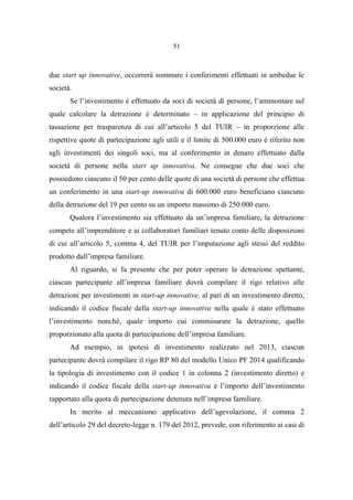 51
due start up innovative, occorrerà sommare i conferimenti effettuati in ambedue le
società.
Se l’investimento è effettuato da soci di società di persone, l’ammontare sul
quale calcolare la detrazione è determinato – in applicazione del principio di
tassazione per trasparenza di cui all’articolo 5 del TUIR – in proporzione alle
rispettive quote di partecipazione agli utili e il limite di 500.000 euro è riferito non
agli investimenti dei singoli soci, ma al conferimento in denaro effettuato dalla
società di persone nella start up innovativa. Ne consegue che due soci che
possiedono ciascuno il 50 per cento delle quote di una società di persone che effettua
un conferimento in una start-up innovativa di 600.000 euro beneficiano ciascuno
della detrazione del 19 per cento su un importo massimo di 250.000 euro.
Qualora l’investimento sia effettuato da un’impresa familiare, la detrazione
compete all’imprenditore e ai collaboratori familiari tenuto conto delle disposizioni
di cui all’articolo 5, comma 4, del TUIR per l’imputazione agli stessi del reddito
prodotto dall’impresa familiare.
Al riguardo, si fa presente che per poter operare la detrazione spettante,
ciascun partecipante all’impresa familiare dovrà compilare il rigo relativo alle
detrazioni per investimenti in start-up innovative, al pari di un investimento diretto,
indicando il codice fiscale della start-up innovativa nella quale è stato effettuato
l’investimento nonché, quale importo cui commisurare la detrazione, quello
proporzionato alla quota di partecipazione dell’impresa familiare.
Ad esempio, in ipotesi di investimento realizzato nel 2013, ciascun
partecipante dovrà compilare il rigo RP 80 del modello Unico PF 2014 qualificando
la tipologia di investimento con il codice 1 in colonna 2 (investimento diretto) e
indicando il codice fiscale della start-up innovativa e l’importo dell’investimento
rapportato alla quota di partecipazione detenuta nell’impresa familiare.
In merito al meccanismo applicativo dell’agevolazione, il comma 2
dell’articolo 29 del decreto-legge n. 179 del 2012, prevede, con riferimento ai casi di
 