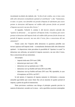 52
investimenti sia diretti che indiretti, che “Ai fini di tale verifica, non si tiene conto
delle altre detrazioni eventualmente spettanti al contribuente” e che “l'ammontare,
in tutto o in parte, non detraibile nel periodo d'imposta di riferimento può essere
portato in detrazione dall’imposta sul reddito delle persone fisiche nei periodi
d’imposta successivi, ma non oltre il terzo.”.
Al riguardo, l’articolo 4, comma 2, del decreto attuativo prevede che
“qualora la detrazione … sia superiore all’imposta lorda, l’eccedenza può essere
portata in detrazione dall’imposta lorda sul reddito delle persone fisiche dovuta nei
periodi di imposta successivi, ma non oltre il terzo, fino a concorrenza del suo
ammontare”.
Tenuto conto che l’importo della detrazione in questione potrebbe non
trovare capienza nell’imposta lorda – eventualmente diminuita delle altre detrazioni
spettanti – le disposizioni citate prevedono la possibilità di “riportare in avanti” la
detrazione non utilizzata, nei periodi di imposta successivi, ma non oltre il terzo,
fino a concorrenza del suo ammontare.
Ad esempio:
- imposta lorda anno 2014 euro 2.000;
- detrazioni per oneri euro 1.200;
- detrazione start-up spettante euro 1.500;
- detrazione start-up fruibile nell’anno 2014 euro 800;
- detrazione start-up fruibile nell’anno 2015 euro 700, riportabile, in caso
di incapienza, nel 2016 e nel 2017.
In tale ipotesi, il risparmio di imposta maturato in riferimento a ciascuna
annualità agevolabile può essere fruito fino ad un massimo di quattro periodi di
imposta, a partire da quello di maturazione.
Detta previsione costituisce una deroga al principio generale previsto in
materia di detrazioni, secondo cui le stesse – salvo specifiche eccezioni contemplate
 