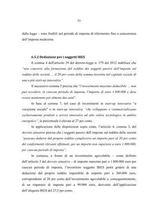 53
dalla legge – sono fruibili nel periodo di imposta di riferimento fino a concorrenza
dell’imposta medesima.
6.5.2 Deduzione per i soggetti IRES
Il comma 4 dell'articolo 29 del decreto-legge n. 179 del 2012 stabilisce che
“non concorre alla formazione del reddito dei soggetti passivi dell’imposta sul
reddito delle società … il 20 per cento della somma investita nel capitale sociale di
una o più start-up innovative”.
Il successivo comma 5 precisa che “l’investimento massimo deducibile … non
può eccedere, in ciascun periodo di imposta, l’importo di euro 1.800.000 e deve
essere mantenuto per almeno due anni”.
In base al comma 7, nel caso di investimenti in start-up innovative “a
vocazione sociale” o in start-up innovative “che sviluppano e commercializzano
esclusivamente prodotti o servizi innovativi ad alto valore tecnologico in ambito
energetico”, la percentuale è elevata al 27 per cento.
In applicazione delle disposizioni sopra citate, l’articolo 4, comma 3, del
decreto attuativo precisa che i soggetti passivi dell’imposta sul reddito delle società
“possono dedurre dal proprio reddito complessivo un importo pari al 20 per cento
dei conferimenti rilevanti effettuati, per un importo non superiore a euro 1.800.000,
per ciascun periodo di imposta”.
In sostanza, a fronte di un investimento agevolabile – come definito
dall’articolo 3 del decreto attuativo – di importo massimo pari a 1.800.000 euro per
ciascun periodo di imposta, l’investitore soggetto IRES potrà godere di una
deduzione dal proprio reddito imponibile di importo pari a 360.000 euro,
corrispondente al 20 per cento dell’investimento agevolabile e, conseguentemente,
di un risparmio di imposta pari a 99.000 euro, derivante dall’applicazione
dell’aliquota IRES del 27,5 per cento.
 