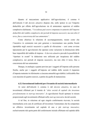 54
Quanto al meccanismo applicativo dell’agevolazione, il comma 4
dell’articolo 4 del decreto attuativo dispone che, nelle ipotesi in cui l’importo
deducibile per effetto dell’agevolazione sia di ammontare superiore al reddito
complessivo dichiarato, “l’eccedenza può essere computata in aumento dell’importo
deducibile dal reddito complessivo dei periodi di imposta successivi, ma non oltre il
terzo, fino a concorrenza del suo ammontare”.
Come chiarisce la relazione di accompagnamento, tenuto conto che
l’incentivo in commento non può generare o incrementare una perdita fiscale
riportabile negli esercizi successivi a quello di rilevazione – così come avviene
tipicamente per le agevolazioni che operano come variazione in diminuzione della
base imponibile del reddito di impresa – il decreto attuativo prevede la possibilità di
“riportare in avanti” la deduzione non utilizzata per incapienza del reddito
complessivo, nei periodi di imposta successivi, ma non oltre il terzo, fino a
concorrenza del suo ammontare.
Dunque, in analogia a quanto previsto per i soggetti all’imposta sulle persone
fisiche, anche per i soggetti all’imposta sul reddito delle società il risparmio
d’imposta maturato in riferimento a ciascuna annualità agevolabile è utilizzabile fino
a un massimo di quattro esercizi, a partire da quello di maturazione.
6.5.3 Investimenti indiretti per il tramite di società intermediarie
Ai sensi dell’articolo 2, comma 2, del decreto attuativo, in caso di
investimenti effettuati per il tramite di “altre società di capitali che investono
prevalentemente in start-up innovative”, le agevolazioni fiscali spettano in misura
proporzionale agli investimenti effettuati nelle start-up innovative da tali società.
A tal fine, in relazione ad ogni singolo conferimento ricevuto, la società
intermediaria avrà cura di certificare all’investitore l’ammontare che ha comportato
un effettivo investimento nel capitale di una o più start-up innovative;
esclusivamente tale quota parte del conferimento iniziale effettuato nel capitale della
 