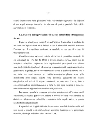 55
società intermediaria potrà qualificarsi come “investimento agevolato” nel capitale
di una o più start-up innovative, in relazione al quale è possibile fruire delle
agevolazioni in commento.
6.5.4 Calcolo dell’agevolazione in caso di consolidato e trasparenza
fiscale
Il decreto attuativo, ai commi 5 e 6 dell’articolo 4, disciplina le modalità di
fruizione dell’agevolazione nelle ipotesi in cui i beneficiari abbiano esercitato
l’opzione per il consolidato, nazionale o mondiale, ovvero per il regime di
trasparenza fiscale.
Con riferimento a società ed enti che aderiscono al consolidato nazionale, di
cui agli articoli da 117 a 129 del TUIR, il decreto attuativo prevede che in caso di
incapienza del reddito complessivo delle singole società partecipanti, le eccedenze
sono trasferibili alla fiscal unit, ed ammesse in deduzione dal reddito complessivo
globale netto di gruppo, fino a concorrenza dello stesso. L’eventuale importo che, a
sua volta, non trovi capienza nel reddito complessivo globale, resta nella
disponibilità delle singole società come eccedenza deducibile dal reddito
complessivo nei periodi di imposta successivi, ma non oltre il terzo, fino a
concorrenza del suo ammontare, e, per la parte che non trova capienza in esso, può
nuovamente essere oggetto di trasferimento alla fiscal unit.
Per quanto riguarda le eccedenze generatesi anteriormente all’opzione per il
consolidato, il secondo periodo del comma 5 precisa che esse sono ammesse in
deduzione esclusivamente dal reddito complessivo delle singole società, in quanto
non trasferibili al consolidato.
L’agevolazione è applicabile con le medesime modalità descritte anche nel
caso in cui le società o gli enti beneficiari esercitino l’opzione per il consolidato
mondiale, di cui agli articoli da 130 a 142 del TUIR.
 