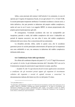 56
Infine, come precisato dal comma 6 dell’articolo 4 in commento, in caso di
opzione per il regime di trasparenza fiscale, di cui agli articoli 115 e 116 del TUIR,
la società partecipata trasparente attribuisce l’eventuale eccedenza a ciascun socio, a
titolo definitivo, che può portarla in deduzione dal proprio reddito complessivo,
anche nel caso in cui il socio è un soggetto IRPEF, in misura proporzionale alla
propria quota di partecipazione agli utili.
Di conseguenza, l’eventuale eccedenza che non sia scomputabile per
incapienza, parziale o totale, del reddito complessivo del socio è deducibile nei
periodi di imposta successivi, ma non oltre il terzo, dal reddito complessivo
dichiarato dal socio stesso, fino a concorrenza del suo ammontare.
La disciplina prevede, infine, anche in questo caso, che le eccedenze
generatesi presso la società partecipata anteriormente all’opzione per la trasparenza
non sono attribuibili ai soci, ma ammesse in deduzione dal reddito complessivo
dichiarato dalla stessa.
6.6. Condizioni per fruire delle agevolazioni
Per effetto del combinato disposto dei punti 4.3.12
e 4.3.53
degli Orientamenti
sul capitale di rischio, la già richiamata decisione del 5 dicembre 2013 con cui la
Commissione europea ha autorizzato le agevolazioni in esame, specifica:
– al punto 33, che “le agevolazioni fiscali trovano applicazione unicamente
a condizione che gli investitori privati oppure gli organismi di investimento
collettivo del risparmio e società di capitali ricevano e conservino” la
documentazione indicata alle lettere (a), (b) e (c) del punto 33 citato;
2
Cfr. precedente nota n. 1.
3
In particolare, gli Orientamenti, al punto 4.3.5 (Decisioni di investimento orientate alla realizzazione di un
profitto), lettera b), richiedono l’esistenza per ciascun investimento di “un piano di investimento con
informazioni dettagliate sui prodotti, sull'andamento delle vendite e dei profitti in modo da stabilire
preventivamente la redditività dell'investimento”; la lettera c) richiede poi l’esistenza di “una strategia di
uscita chiara e realistica per ogni investimento”.
 