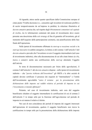 58
Al riguardo, atteso anche quanto specificato dalla Commissione europea al
citato punto 74 della decisione (i.e., consentire agli investitori di realizzare profitti o
di uscire tempestivamente da un’impresa in perdita), la relazione illustrativa al
decreto attuativo precisa che, nel rispetto degli Orientamenti comunitari sul capitale
di rischio, tra le informazioni contenute dal piano di investimento deve essere
presente una descrizione delle exit strategy al fine di garantire all’investitore, già al
momento dell’acquisto della partecipazione azionaria, una pianificazione della fase
finale dell’operazione.
Nelle ipotesi di investimento effettuato in start-up a vocazione sociale o in
start-up innovative in ambito energetico, la lettera c) del comma 1 dell’articolo 5 del
decreto attuativo prevede che l’investitore ovvero il soggetto intermediario (nel caso
di investimento indiretto), oltre alla documentazione di cui alle citate lettere a) e b),
riceva e conservi anche una certificazione della start-up attestante l’oggetto
dell’attività.
In tema di documentazione necessaria per fruire delle agevolazioni, il
comma 2 dell’articolo 5 del decreto attuativo dispone - nelle ipotesi di investimento
indiretto – che “previa richiesta dell’investitore” gli OICR e le altre società di
capitali devono certificare il possesso dei requisiti di “intermediario” e l’entità
dell’investimento agevolabile “entro il termine per la presentazione della
dichiarazione delle imposte sui redditi relativa al periodo di imposta in cui
l’investimento si intende effettuato”.
Pertanto, nel caso di investimento indiretto, sarà cura del soggetto
beneficiario chiedere al soggetto intermediario le certificazioni di cui al comma 2
dell’articolo 5 in tempo utile per la fruizione dell’agevolazione nel periodo di
imposta in cui matura il relativo il diritto.
Nei casi di non coincidenza dei periodi di imposta dei soggetti interessati
dall’operazione di investimento, qualora il soggetto beneficiario non riceva la
certificazione in tempo utile per la presentazione della dichiarazione delle imposte
 