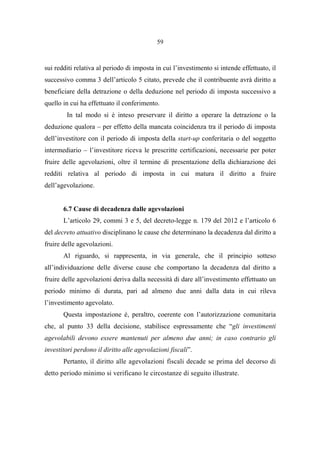 59
sui redditi relativa al periodo di imposta in cui l’investimento si intende effettuato, il
successivo comma 3 dell’articolo 5 citato, prevede che il contribuente avrà diritto a
beneficiare della detrazione o della deduzione nel periodo di imposta successivo a
quello in cui ha effettuato il conferimento.
In tal modo si è inteso preservare il diritto a operare la detrazione o la
deduzione qualora – per effetto della mancata coincidenza tra il periodo di imposta
dell’investitore con il periodo di imposta della start-up conferitaria o del soggetto
intermediario – l’investitore riceva le prescritte certificazioni, necessarie per poter
fruire delle agevolazioni, oltre il termine di presentazione della dichiarazione dei
redditi relativa al periodo di imposta in cui matura il diritto a fruire
dell’agevolazione.
6.7 Cause di decadenza dalle agevolazioni
L’articolo 29, commi 3 e 5, del decreto-legge n. 179 del 2012 e l’articolo 6
del decreto attuativo disciplinano le cause che determinano la decadenza dal diritto a
fruire delle agevolazioni.
Al riguardo, si rappresenta, in via generale, che il principio sotteso
all’individuazione delle diverse cause che comportano la decadenza dal diritto a
fruire delle agevolazioni deriva dalla necessità di dare all’investimento effettuato un
periodo minimo di durata, pari ad almeno due anni dalla data in cui rileva
l’investimento agevolato.
Questa impostazione è, peraltro, coerente con l’autorizzazione comunitaria
che, al punto 33 della decisione, stabilisce espressamente che “gli investimenti
agevolabili devono essere mantenuti per almeno due anni; in caso contrario gli
investitori perdono il diritto alle agevolazioni fiscali”.
Pertanto, il diritto alle agevolazioni fiscali decade se prima del decorso di
detto periodo minimo si verificano le circostanze di seguito illustrate.
 