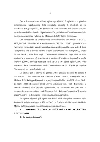 6
Con riferimento a tale ultimo regime agevolativo, il legislatore ha previsto
esplicitamente l’applicazione della cosiddetta clausola di standstill, di cui
all’articolo 108, paragrafo 3, del Trattato sul Funzionamento dell’Unione Europea,
subordinando l’efficacia della disposizione all’acquisizione dell’autorizzazione della
Commissione europea, richiesta dal Ministero dello Sviluppo Economico.
Con la decisione di “non sollevare obiezioni contro tale misura” – C(2013)
8827 final del 5 dicembre 2013, pubblicata sulla GUUE n. 17 del 21 gennaio 2014 –
l’esecutivo comunitario ha autorizzato la misura, configurandola come aiuto di Stato
“compatibile con il mercato interno ai sensi dell’articolo 107, paragrafo 3, lettera
c), del TFUE”, sulla base degli “Orientamenti comunitari sugli aiuti di Stato
destinati a promuovere gli investimenti in capitale di rischio nelle piccole e medie
imprese” (2006/C 194/02), pubblicati sulla GUUE C 194 del 18 agosto 2006, come
modificati dalla Comunicazione della Commissione 2010/C 329/05 (di seguito,
Orientamenti sul capitale di rischio).
Da ultimo, con il decreto 30 gennaio 2014, emanato ai sensi del comma 8
dell’articolo 29 dal Ministro dell’Economia e delle Finanze, di concerto con il
Ministro dello Sviluppo Economico, e pubblicato nella Gazzetta Ufficiale n. 66 del
20 marzo 2014 (di seguito anche decreto attuativo), sono state disciplinate le
modalità attuative delle predette agevolazioni, in riferimento alle quali con la
presente circolare – condivisa con il Ministero dello Sviluppo Economico (di seguito
anche “MiSE”) – si forniscono i primi chiarimenti interpretativi.
Per quanto riguarda gli aspetti non fiscali della disciplina contenuta nella
Sezione IX del decreto-legge n. 179 del 2012, si fa rinvio ai chiarimenti forniti dal
MiSE e da Unioncamere, reperibili sui rispettivi siti internet.
1. NOZIONE DI START-UP INNOVATIVA E DI INCUBATORE
CERTIFICATO
1.1 Le start-up innovative
 