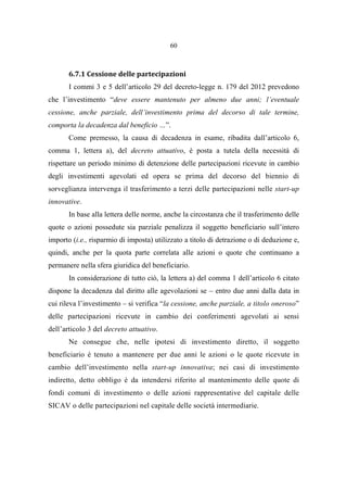 60
6.7.1 Cessione delle partecipazioni
I commi 3 e 5 dell’articolo 29 del decreto-legge n. 179 del 2012 prevedono
che l’investimento “deve essere mantenuto per almeno due anni; l’eventuale
cessione, anche parziale, dell’investimento prima del decorso di tale termine,
comporta la decadenza dal beneficio …”.
Come premesso, la causa di decadenza in esame, ribadita dall’articolo 6,
comma 1, lettera a), del decreto attuativo, è posta a tutela della necessità di
rispettare un periodo minimo di detenzione delle partecipazioni ricevute in cambio
degli investimenti agevolati ed opera se prima del decorso del biennio di
sorveglianza intervenga il trasferimento a terzi delle partecipazioni nelle start-up
innovative.
In base alla lettera delle norme, anche la circostanza che il trasferimento delle
quote o azioni possedute sia parziale penalizza il soggetto beneficiario sull’intero
importo (i.e., risparmio di imposta) utilizzato a titolo di detrazione o di deduzione e,
quindi, anche per la quota parte correlata alle azioni o quote che continuano a
permanere nella sfera giuridica del beneficiario.
In considerazione di tutto ciò, la lettera a) del comma 1 dell’articolo 6 citato
dispone la decadenza dal diritto alle agevolazioni se – entro due anni dalla data in
cui rileva l’investimento – si verifica “la cessione, anche parziale, a titolo oneroso”
delle partecipazioni ricevute in cambio dei conferimenti agevolati ai sensi
dell’articolo 3 del decreto attuativo.
Ne consegue che, nelle ipotesi di investimento diretto, il soggetto
beneficiario è tenuto a mantenere per due anni le azioni o le quote ricevute in
cambio dell’investimento nella start-up innovativa; nei casi di investimento
indiretto, detto obbligo è da intendersi riferito al mantenimento delle quote di
fondi comuni di investimento o delle azioni rappresentative del capitale delle
SICAV o delle partecipazioni nel capitale delle società intermediarie.
 