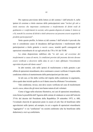 61
Per espressa previsione della lettera a) del comma 1 dell’articolo 6, nelle
ipotesi di cessione a titolo oneroso delle partecipazioni sono “inclusi gli atti a
titolo oneroso che importano costituzione o trasferimento di diritti reali di
godimento e i conferimenti in società, salvo quanto disposto al comma 3, lettere a)
e b), nonché la cessione di diritti o titoli attraverso cui possono essere acquisite le
predette partecipazioni”.
Sotto questo profilo, la lettera a) del comma 3 dell’articolo 6 prevede che
non si considerano cause di decadenza dall’agevolazione i trasferimenti delle
partecipazioni a titolo gratuito o mortis causa, nonché quelli conseguenti ad
operazioni straordinarie di cui agli articoli da 170 a 181 del TUIR.
La citata disposizione stabilisce che “in tali casi, ad eccezione dei
trasferimenti a causa di morte, le condizioni previste dal presente decreto devono
essere verificate a decorrere dalla data in cui è stato effettuato l’investimento
agevolato da parte del dante causa”.
In altri termini, solo nelle ipotesi di trasferimento a titolo gratuito e per
effetto di operazioni straordinarie, deve continuare a essere verificato il rispetto della
condizione relativa al mantenimento delle partecipazioni per due anni.
In tali casi, ai fini della verifica del rispetto della condizione in argomento,
rileva quale data iniziale quella in cui il dante causa ha effettuato l’investimento.
Tale condizione, invece, non deve essere verificata nel caso di trasferimenti
mortis causa, atteso che gli stessi non hanno natura di atti volontari.
Come si legge nella relazione illustrativa, nei casi di operazioni straordinarie,
resta ferma la possibilità dell’Agenzia delle entrate di sindacare ai sensi dell’articolo
37-bis del decreto del Presidente della Repubblica 29 settembre 1973, n. 600,
l’eventuale elusività di operazioni poste in essere al solo fine di beneficiare delle
agevolazioni nelle ipotesi, ad esempio, in cui a seguito di operazioni straordinarie
“aggregative” vi sia “confusione” tra società conferente (che ha beneficiato della
deduzione) e start-up conferitaria.
 