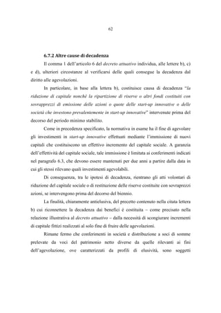 62
6.7.2 Altre cause di decadenza
Il comma 1 dell’articolo 6 del decreto attuativo individua, alle lettere b), c)
e d), ulteriori circostanze al verificarsi delle quali consegue la decadenza dal
diritto alle agevolazioni.
In particolare, in base alla lettera b), costituisce causa di decadenza “la
riduzione di capitale nonché la ripartizione di riserve o altri fondi costituiti con
sovrapprezzi di emissione delle azioni o quote delle start-up innovative o delle
società che investono prevalentemente in start-up innovative” intervenute prima del
decorso del periodo minimo stabilito.
Come in precedenza specificato, la normativa in esame ha il fine di agevolare
gli investimenti in start-up innovative effettuati mediante l’immissione di nuovi
capitali che costituiscono un effettivo incremento del capitale sociale. A garanzia
dell’effettività del capitale sociale, tale immissione è limitata ai conferimenti indicati
nel paragrafo 6.3, che devono essere mantenuti per due anni a partire dalla data in
cui gli stessi rilevano quali investimenti agevolabili.
Di conseguenza, tra le ipotesi di decadenza, rientrano gli atti volontari di
riduzione del capitale sociale o di restituzione delle riserve costituite con sovraprezzi
azioni, se intervengono prima del decorso del biennio.
La finalità, chiaramente antielusiva, del precetto contenuto nella citata lettera
b) cui riconnettere la decadenza dai benefici è costituita – come precisato nella
relazione illustrativa al decreto attuativo – dalla necessità di scongiurare incrementi
di capitale fittizi realizzati al solo fine di fruire delle agevolazioni.
Rimane fermo che conferimenti in società e distribuzione a soci di somme
prelevate da voci del patrimonio netto diverse da quelle rilevanti ai fini
dell’agevolazione, ove caratterizzati da profili di elusività, sono soggetti
 